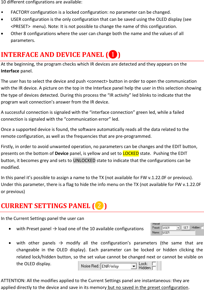 MTP40S User Manual   14  10 different configurations are available: • FACTORY configuration is a locked configuration: no parameter can be changed.  USER configuration is the only configuration that can be saved using the OLED display (see &lt;PRESET&gt;  menu). Note: It is not possible to change the name of this configuration.  Other 8 configurations where the user can change both the name and the values of all parameters.  INTERFACE AND DEVICE PANEL (❶) At the beginning, the program checks which IR devices are detected and they appears on the Interface panel. The user has to select the device and push &lt;connect&gt; button in order to open the communication with the IR device. A picture on the top in the Interface panel help the user in this selection showing the type of devices detected. During this process the “IR activity” led blinks to indicate that the program wait connection’s answer from the IR device.  A successful connection is signaled with the “interface connection” green led, while a failed connection is signaled with the “communication error” led. Once a supported device is found, the software automatically reads all the data related to the remote configuration, as well as the frequencies that are pre-programmed.  Firstly, in order to avoid unwanted operation, no parameters can be changes and the EDIT button, presents on the bottom of Device panel, is yellow and set to LOCKED state.  Pushing the EDIT button, it becomes grey and sets to UNLOCKED state to indicate that the configurations can be modified. In this panel it’s possible to assign a name to the TX (not available for FW v.1.22.0F or previous). Under this parameter, there is a flag to hide the info menu on the TX (not available for FW v.1.22.0F or previous) CURRENT SETTINGS PANEL (❷) In the Current Settings panel the user can  with Preset panel → load one of the 10 available configurations    with  other  panels  →  modify  all  the  configuration’s  parameters  (the  same  that  are changeable  in  the  OLED  display).  Each  parameter  can  be  locked  or  hidden  clicking  the related lock/hidden button, so the set value cannot be changed next or cannot be visible on the OLED display.  ATTENTION: All the modifies applied to the Current Settings panel are instantaneous: they are applied directly to the device and save in its memory but no saved in the preset configuration. 