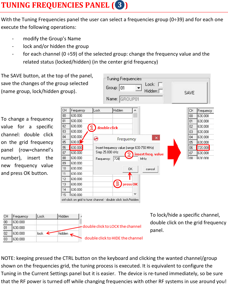    MTP40S User Manual      15 TUNING FREQUENCIES PANEL (❸) With the Tuning Frequencies panel the user can select a frequencies group (0÷39) and for each one execute the following operations: - modify the Group’s Name  - lock and/or hidden the group - for each channel (0 ÷59) of the selected group: change the frequency value and the related status (locked/hidden) (in the center grid frequency) The SAVE button, at the top of the panel, save the changes of the group selected (name group, lock/hidden group).   To change a frequency value  for  a  specific channel:  double  click on  the  grid  frequency panel  (row=channel’s number),  insert  the new  frequency  value and press OK button.   To lock/hide a specific channel, double click on the grid frequency panel.  NOTE: keeping pressed the CTRL button on the keyboard and clicking the wanted channel/group shown on the frequencies grid, the tuning process is executed. It is equivalent to configure the Tuning in the Current Settings panel but it is easier.  The device is re-tuned immediately, so be sure that the RF power is turned off while changing frequencies with other RF systems in use around you!    