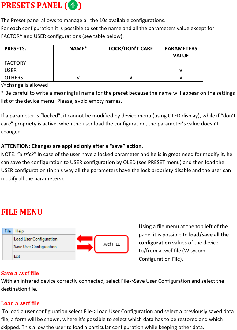    MTP40S User Manual      17 PRESETS PANEL (❹) The Preset panel allows to manage all the 10s available configurations. For each configuration it is possible to set the name and all the parameters value except for FACTORY and USER configurations (see table below). PRESETS: NAME* LOCK/DON’T CARE PARAMETERS VALUE FACTORY    USER   √ OTHERS √ √ √ √=change is allowed * Be careful to write a meaningful name for the preset because the name will appear on the settings list of the device menu! Please, avoid empty names.  If a parameter is “locked”, it cannot be modified by device menu (using OLED display), while if “don’t care” propriety is active, when the user load the configuration, the parameter’s value doesn’t changed. ATTENTION: Changes are applied only after a “save” action. NOTE: “a trick” In case of the user have a locked parameter and he is in great need for modify it, he can save the configuration to USER configuration by OLED (see PRESET menu) and then load the USER configuration (in this way all the parameters have the lock propriety disable and the user can modify all the parameters).   FILE MENU Using a file menu at the top left of the panel it is possible to load/save all the configuration values of the device to/from a .wcf file (Wisycom Configuration File). Save a .wcf file With an infrared device correctly connected, select File-&gt;Save User Configuration and select the destination file.  Load a .wcf file  To load a user configuration select File-&gt;Load User Configuration and select a previously saved data file; a form will be shown, where it&apos;s possible to select which data has to be restored and which skipped. This allow the user to load a particular configuration while keeping other data. 