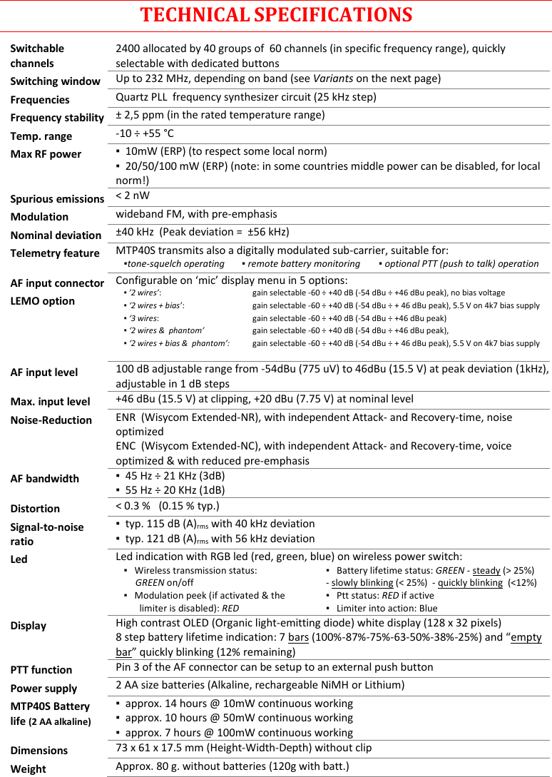 MTP40S User Manual   18  TECHNICAL SPECIFICATIONS Switchable channels 2400 allocated by 40 groups of  60 channels (in specific frequency range), quickly selectable with dedicated buttons Switching window Up to 232 MHz, depending on band (see Variants on the next page) Frequencies Quartz PLL  frequency synthesizer circuit (25 kHz step) Frequency stability ± 2,5 ppm (in the rated temperature range) Temp. range -10 ÷ +55 °C Max RF power ▪  10mW (ERP) (to respect some local norm) ▪  20/50/100 mW (ERP) (note: in some countries middle power can be disabled, for local norm!) Spurious emissions &lt; 2 nW Modulation wideband FM, with pre-emphasis Nominal deviation ±40 kHz  (Peak deviation =  ±56 kHz) Telemetry feature MTP40S transmits also a digitally modulated sub-carrier, suitable for:   ▪tone-squelch operating     ▪ remote battery monitoring   ▪ optional PTT (push to talk) operation  AF input connector LEMO option Configurable on ‘mic’ display menu in 5 options: ▪ ’2 wires’:     ▪ ‘2 wires + bias’:  ▪ ‘3 wires:  ▪ ‘2 wires &amp;  phantom’  ▪ ‘2 wires + bias &amp;  phantom’:  gain selectable -60 ÷ +40 dB (-54 dBu ÷ +46 dBu peak), no bias voltage gain selectable -60 ÷ +40 dB (-54 dBu ÷ + 46 dBu peak), 5.5 V on 4k7 bias supply gain selectable -60 ÷ +40 dB (-54 dBu ÷ +46 dBu peak) gain selectable -60 ÷ +40 dB (-54 dBu ÷ +46 dBu peak),  gain selectable -60 ÷ +40 dB (-54 dBu ÷ + 46 dBu peak), 5.5 V on 4k7 bias supply  AF input level 100 dB adjustable range from -54dBu (775 uV) to 46dBu (15.5 V) at peak deviation (1kHz),  adjustable in 1 dB steps Max. input level +46 dBu (15.5 V) at clipping, +20 dBu (7.75 V) at nominal level Noise-Reduction ENR  (Wisycom Extended-NR), with independent Attack- and Recovery-time, noise optimized ENC  (Wisycom Extended-NC), with independent Attack- and Recovery-time, voice optimized &amp; with reduced pre-emphasis AF bandwidth ▪  45 Hz ÷ 21 KHz (3dB) ▪  55 Hz ÷ 20 KHz (1dB) Distortion &lt; 0.3 %   (0.15 % typ.) Signal-to-noise ratio ▪  typ. 115 dB (A)rms with 40 kHz deviation ▪  typ. 121 dB (A)rms with 56 kHz deviation Led Led indication with RGB led (red, green, blue) on wireless power switch: ▪   Wireless transmission status:       GREEN on/off ▪   Battery lifetime status: GREEN - steady (&gt; 25%) - slowly blinking (&lt; 25%)  - quickly blinking  (&lt;12%) ▪   Modulation peek (if activated &amp; the limiter is disabled): RED ▪   Ptt status: RED if active ▪   Limiter into action: Blue  Display High contrast OLED (Organic light-emitting diode) white display (128 x 32 pixels) 8 step battery lifetime indication: 7 bars (100%-87%-75%-63-50%-38%-25%) and “empty bar” quickly blinking (12% remaining)  PTT function Pin 3 of the AF connector can be setup to an external push button Power supply 2 AA size batteries (Alkaline, rechargeable NiMH or Lithium) MTP40S Battery life (2 AA alkaline) ▪  approx. 14 hours @ 10mW continuous working ▪  approx. 10 hours @ 50mW continuous working ▪  approx. 7 hours @ 100mW continuous working Dimensions 73 x 61 x 17.5 mm (Height-Width-Depth) without clip  Weight Approx. 80 g. without batteries (120g with batt.)  