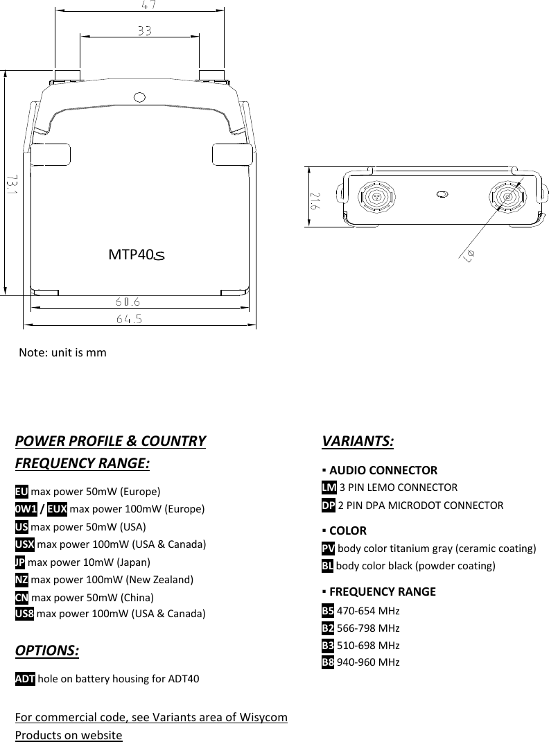    MTP40S User Manual      19                         VARIANTS: ▪ AUDIO CONNECTOR  LM 3 PIN LEMO CONNECTOR DP 2 PIN DPA MICRODOT CONNECTOR ▪ COLOR  PV body color titanium gray (ceramic coating) BL body color black (powder coating) ▪ FREQUENCY RANGE B5 470-654 MHz B2 566-798 MHz B3 510-698 MHz B8 940-960 MHz      POWER PROFILE &amp; COUNTRY FREQUENCY RANGE: EU max power 50mW (Europe) 0W1 / EUX max power 100mW (Europe) US max power 50mW (USA) USX max power 100mW (USA &amp; Canada) JP max power 10mW (Japan) NZ max power 100mW (New Zealand)  CN max power 50mW (China) US8 max power 100mW (USA &amp; Canada)  OPTIONS: ADT hole on battery housing for ADT40  For commercial code, see Variants area of Wisycom Products on website  MTP40S  Note: unit is mm 