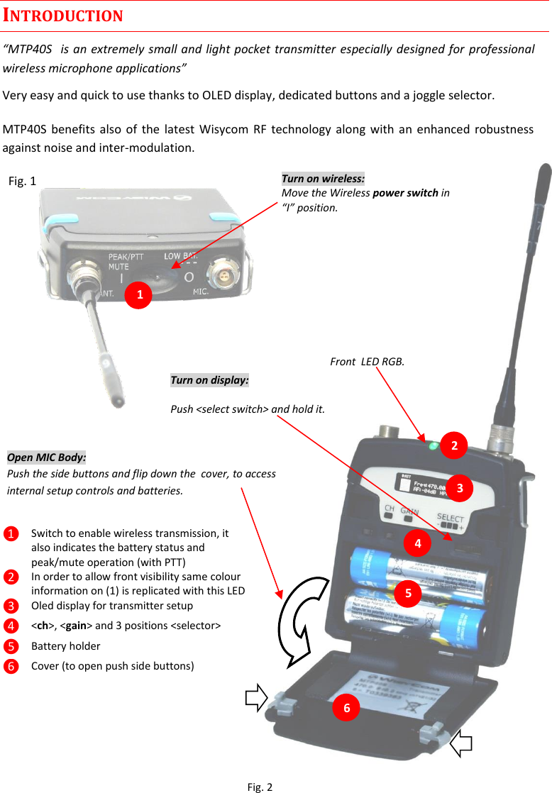 MTP40S User Manual   2  INTRODUCTION “MTP40S  is an extremely small and light pocket transmitter especially designed for  professional wireless microphone applications” Very easy and quick to use thanks to OLED display, dedicated buttons and a joggle selector. MTP40S benefits also of the latest Wisycom  RF technology along with an enhanced robustness against noise and inter-modulation.   Fig. 1           ❶ Switch to enable wireless transmission, it also indicates the battery status and peak/mute operation (with PTT) ❷ In order to allow front visibility same colour information on (1) is replicated with this LED ❸ Oled display for transmitter setup ❹ &lt;ch&gt;, &lt;gain&gt; and 3 positions &lt;selector&gt; ❺ Battery holder ❻ Cover (to open push side buttons)  1.                                                  6 5 4 3 2 Turn on wireless: Move the Wireless power switch in “I” position. 1 Open MIC Body: Push the side buttons and flip down the  cover, to access internal setup controls and batteries.           Turn on display: Push &lt;select switch&gt; and hold it.   Front  LED RGB. Fig. 2 