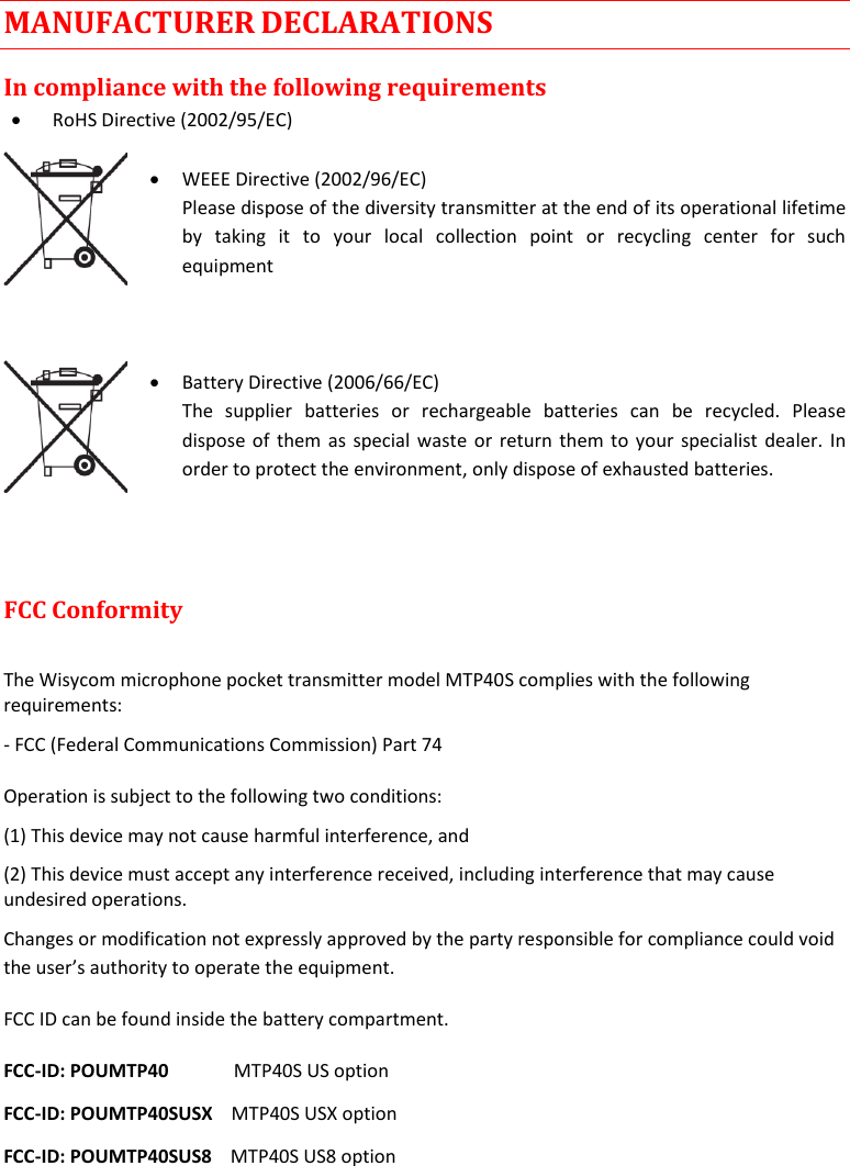    MTP40S User Manual      21 MANUFACTURER DECLARATIONS In compliance with the following requirements  RoHS Directive (2002/95/EC)   WEEE Directive (2002/96/EC) Please dispose of the diversity transmitter at the end of its operational lifetime by  taking  it  to  your  local  collection  point  or  recycling  center  for  such equipment     Battery Directive (2006/66/EC) The  supplier  batteries  or  rechargeable  batteries  can  be  recycled.  Please dispose of them as special waste or return them to your specialist dealer. In order to protect the environment, only dispose of exhausted batteries.    FCC Conformity   The Wisycom microphone pocket transmitter model MTP40S complies with the following requirements:  - FCC (Federal Communications Commission) Part 74 Operation is subject to the following two conditions:  (1) This device may not cause harmful interference, and  (2) This device must accept any interference received, including interference that may cause undesired operations.  Changes or modification not expressly approved by the party responsible for compliance could void the user’s authority to operate the equipment.  FCC ID can be found inside the battery compartment. FCC-ID: POUMTP40              MTP40S US option FCC-ID: POUMTP40SUSX    MTP40S USX option FCC-ID: POUMTP40SUS8    MTP40S US8 option  