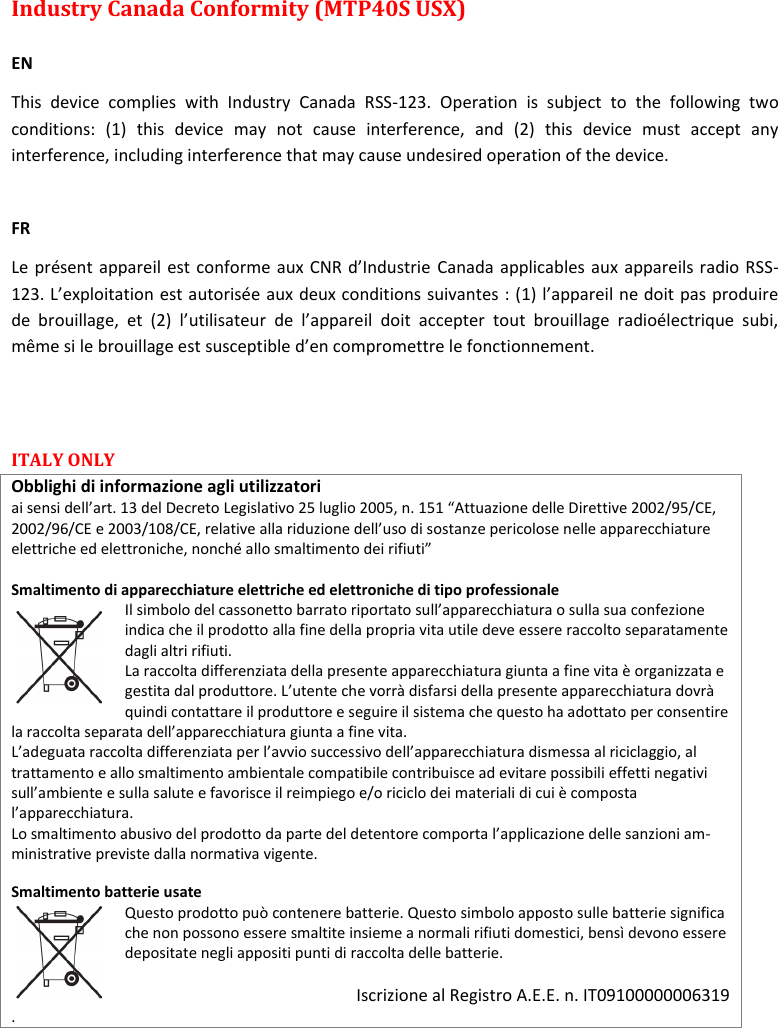 MTP40S User Manual   22  Industry Canada Conformity (MTP40S USX)  EN This  device  complies  with  Industry  Canada  RSS-123.  Operation  is  subject  to  the  following  two conditions:  (1)  this  device  may  not  cause  interference,  and  (2)  this  device  must  accept  any interference, including interference that may cause undesired operation of the device.  FR Le présent appareil est conforme aux CNR d’Industrie Canada applicables aux appareils radio RSS-123. L’exploitation est autorisée aux deux conditions suivantes : (1) l’appareil ne doit pas produire de  brouillage,  et  (2)  l’utilisateur  de  l’appareil  doit  accepter  tout  brouillage  radioélectrique  subi, même si le brouillage est susceptible d’en compromettre le fonctionnement.  ITALY ONLY  Obblighi di informazione agli utilizzatori  ai sensi dell’art. 13 del Decreto Legislativo 25 luglio 2005, n. 151 “Attuazione delle Direttive 2002/95/CE, 2002/96/CE e 2003/108/CE, relative alla riduzione dell’uso di sostanze pericolose nelle apparecchiature elettriche ed elettroniche, nonché allo smaltimento dei rifiuti”  Smaltimento di apparecchiature elettriche ed elettroniche di tipo professionale Il simbolo del cassonetto barrato riportato sull’apparecchiatura o sulla sua confezione indica che il prodotto alla fine della propria vita utile deve essere raccolto separatamente dagli altri rifiuti.  La raccolta differenziata della presente apparecchiatura giunta a fine vita è organizzata e gestita dal produttore. L’utente che vorrà disfarsi della presente apparecchiatura dovrà quindi contattare il produttore e seguire il sistema che questo ha adottato per consentire la raccolta separata dell’apparecchiatura giunta a fine vita.  L’adeguata raccolta differenziata per l’avvio successivo dell’apparecchiatura dismessa al riciclaggio, al trattamento e allo smaltimento ambientale compatibile contribuisce ad evitare possibili effetti negativi sull’ambiente e sulla salute e favorisce il reimpiego e/o riciclo dei materiali di cui è composta l’apparecchiatura.  Lo smaltimento abusivo del prodotto da parte del detentore comporta l’applicazione delle sanzioni am-ministrative previste dalla normativa vigente.  Smaltimento batterie usate  Questo prodotto può contenere batterie. Questo simbolo apposto sulle batterie significa che non possono essere smaltite insieme a normali rifiuti domestici, bensì devono essere depositate negli appositi punti di raccolta delle batterie.   Iscrizione al Registro A.E.E. n. IT09100000006319 . 