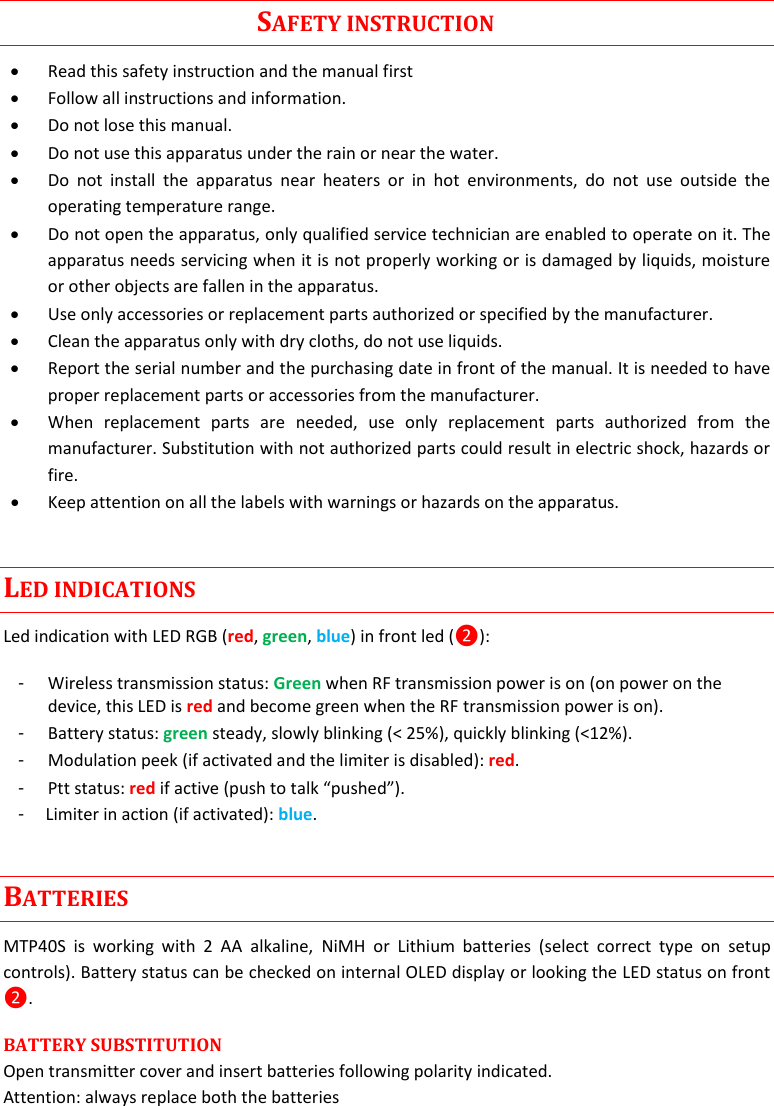    MTP40S User Manual      3                                                                                      SAFETY INSTRUCTION  Read this safety instruction and the manual first  Follow all instructions and information.  Do not lose this manual.  Do not use this apparatus under the rain or near the water.  Do  not  install  the  apparatus  near  heaters  or  in  hot  environments,  do  not  use  outside  the operating temperature range.  Do not open the apparatus, only qualified service technician are enabled to operate on it. The apparatus needs servicing when it is not properly working or is damaged by liquids, moisture or other objects are fallen in the apparatus.  Use only accessories or replacement parts authorized or specified by the manufacturer.  Clean the apparatus only with dry cloths, do not use liquids.  Report the serial number and the purchasing date in front of the manual. It is needed to have proper replacement parts or accessories from the manufacturer.  When  replacement  parts  are  needed,  use  only  replacement  parts  authorized  from  the manufacturer. Substitution with not authorized parts could result in electric shock, hazards or fire.  Keep attention on all the labels with warnings or hazards on the apparatus. LED INDICATIONS Led indication with LED RGB (red, green, blue) in front led (❷): -  Wireless transmission status: Green when RF transmission power is on (on power on the device, this LED is red and become green when the RF transmission power is on).  -  Battery status: green steady, slowly blinking (&lt; 25%), quickly blinking (&lt;12%). -  Modulation peek (if activated and the limiter is disabled): red.  -  Ptt status: red if active (push to talk “pushed”). -     Limiter in action (if activated): blue. BATTERIES MTP40S  is  working  with  2  AA  alkaline,  NiMH  or  Lithium  batteries  (select  correct  type  on  setup controls). Battery status can be checked on internal OLED display or looking the LED status on front ❷. BATTERY SUBSTITUTION  Open transmitter cover and insert batteries following polarity indicated.  Attention: always replace both the batteries 