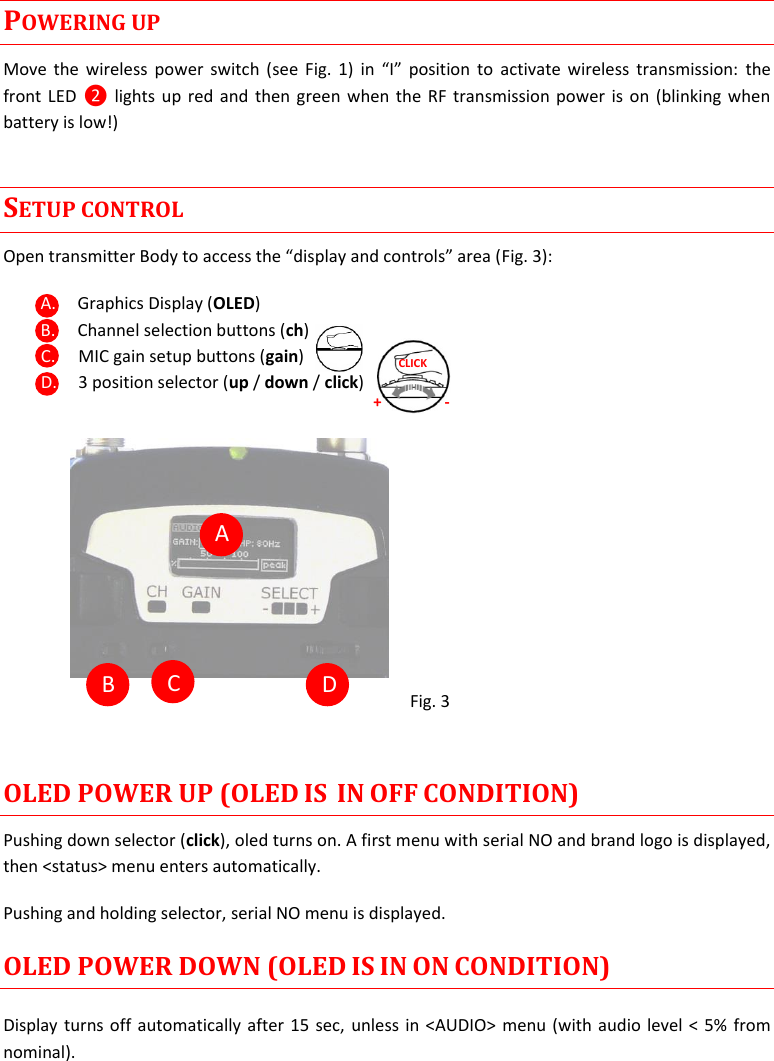 MTP40S User Manual   4  POWERING UP Move the wireless  power switch (see Fig. 1)  in  “I”  position to activate wireless  transmission:  the front LED  ❷ lights up red and  then green when the RF transmission power is on (blinking when battery is low!) SETUP CONTROL Open transmitter Body to access the “display and controls” area (Fig. 3): A. Graphics Display (OLED) B. Channel selection buttons (ch) C. MIC gain setup buttons (gain) D. 3 position selector (up / down / click)                  Fig. 3  OLED POWER UP (OLED IS  IN OFF CONDITION) Pushing down selector (click), oled turns on. A first menu with serial NO and brand logo is displayed, then &lt;status&gt; menu enters automatically. Pushing and holding selector, serial NO menu is displayed.  OLED POWER DOWN (OLED IS IN ON CONDITION) Display turns off automatically after 15 sec, unless in &lt;AUDIO&gt; menu (with audio level &lt; 5% from nominal).  + - CLICK  A  B  C  D 