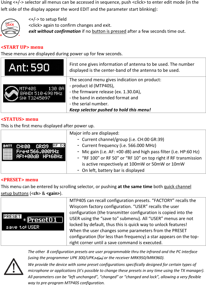 MTP40S User Manual   6  + - CLICK Using &lt;+/-&gt; selector all menus can be accessed in sequence, push &lt;click&gt; to enter edit mode (in the left side of the display appear the word EDIT and the parameter start blinking): &lt;+/-&gt; to setup field &lt;click&gt; again to confirm changes and exit. exit without confirmation if no button is pressed after a few seconds time out.  &lt;START UP&gt; menu  These menus are displayed during power up for few seconds.    First one gives information of antenna to be used. The number displayed is the center-band of the antenna to be used.    The second menu gives indication on product: - product id (MTP40S),  - the firmware release (ex. 1.30.0A),  - the band in extended format and  - the serial number. Keep selector pushed to hold this menu! &lt;STATUS&gt; menu  This is the first menu displayed after power up.   Major info are displayed: - Current channel/group (i.e. CH:00 GR:39) - Current frequency (i.e. 566.000 MHz) - Mic gain (i.e. AF: +00 dB) and high pass filter (i.e. HP:60 Hz) - “RF 100” or RF 50” or “RF 10” on top right if RF transmission is active respectively at 100mW or 50mW or 10mW - On left, battery bar is displayed &lt;PRESET&gt; menu  This menu can be entered by scrolling selector, or pushing at the same time both quick channel setup buttons (&lt;ch&gt; &amp; &lt;gain&gt;).  MTP40S can recall configuration presets. “FACTORY” recalls the Wisycom factory configuration. “USER” recalls the user configuration (the transmitter configuration is copied into the USER using the “save to” submenu). All “USER” menus are not locked by default, thus this is quick way to unlock features! When the user changes some parameters from the PRESET configuration (for less than frequency) a star appears on the top-right corner until a save command is executed. The other  8 configuration presets are user programmable thru the infrared and the PC interface (using the programmer UPK 300/UPKMini or the receiver MRK950/MRK960).  We provide the device with some preset configurations specifically designed for certain types of microphone or applications (it’s possible to change these presets in any time using the TX manager). All parameters can be “left unchanged”, “changed” or “changed and lock”, allowing a very flexible way to pre-program MTP40S configuration.   