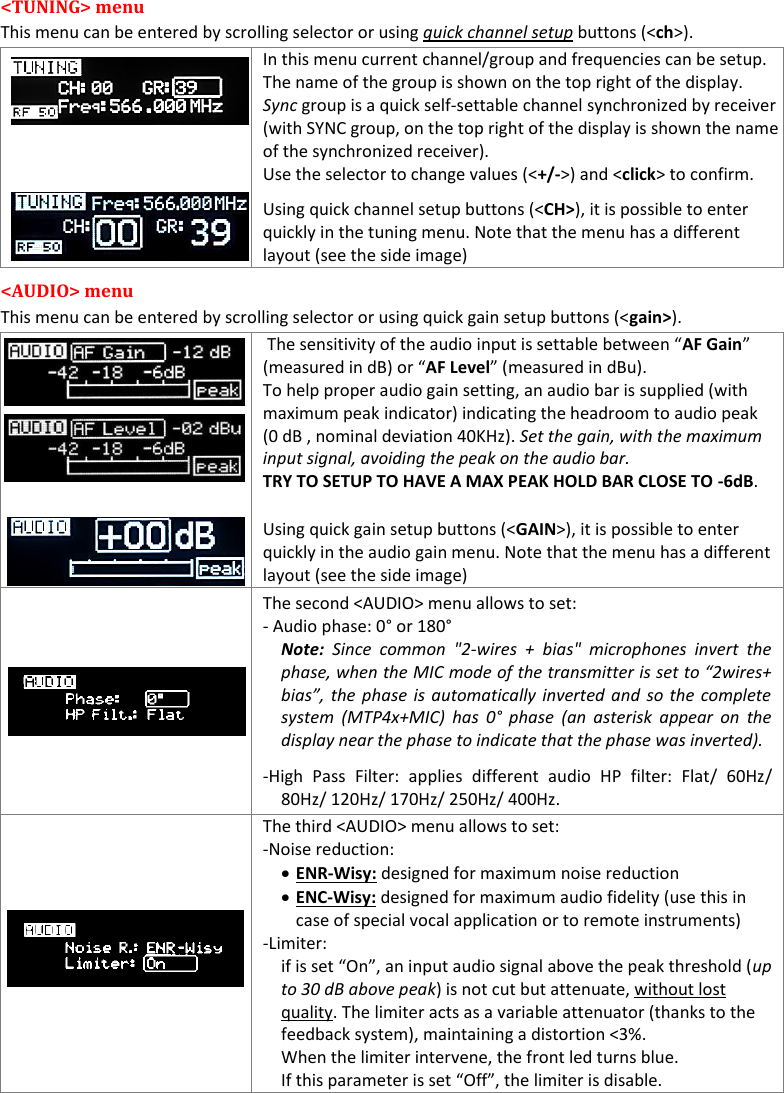    MTP40S User Manual      7 &lt;TUNING&gt; menu  This menu can be entered by scrolling selector or using quick channel setup buttons (&lt;ch&gt;).  In this menu current channel/group and frequencies can be setup.  The name of the group is shown on the top right of the display. Sync group is a quick self-settable channel synchronized by receiver (with SYNC group, on the top right of the display is shown the name of the synchronized receiver). Use the selector to change values (&lt;+/-&gt;) and &lt;click&gt; to confirm. Using quick channel setup buttons (&lt;CH&gt;), it is possible to enter quickly in the tuning menu. Note that the menu has a different layout (see the side image) &lt;AUDIO&gt; menu  This menu can be entered by scrolling selector or using quick gain setup buttons (&lt;gain&gt;).         The sensitivity of the audio input is settable between “AF Gain” (measured in dB) or “AF Level” (measured in dBu).  To help proper audio gain setting, an audio bar is supplied (with maximum peak indicator) indicating the headroom to audio peak (0 dB , nominal deviation 40KHz). Set the gain, with the maximum input signal, avoiding the peak on the audio bar. TRY TO SETUP TO HAVE A MAX PEAK HOLD BAR CLOSE TO -6dB. Using quick gain setup buttons (&lt;GAIN&gt;), it is possible to enter quickly in the audio gain menu. Note that the menu has a different layout (see the side image)                             The second &lt;AUDIO&gt; menu allows to set:  - Audio phase: 0° or 180° Note:  Since  common  &quot;2-wires  +  bias&quot;  microphones  invert  the phase, when the MIC mode of the transmitter is set to “2wires+ bias”, the phase is automatically inverted and so the complete system  (MTP4x+MIC)  has  0° phase  (an  asterisk  appear  on  the display near the phase to indicate that the phase was inverted). -High  Pass  Filter:  applies  different  audio  HP  filter:  Flat/  60Hz/ 80Hz/ 120Hz/ 170Hz/ 250Hz/ 400Hz.  The third &lt;AUDIO&gt; menu allows to set:  -Noise reduction:  ENR-Wisy: designed for maximum noise reduction  ENC-Wisy: designed for maximum audio fidelity (use this in case of special vocal application or to remote instruments) -Limiter: if is set “On”, an input audio signal above the peak threshold (up to 30 dB above peak) is not cut but attenuate, without lost quality. The limiter acts as a variable attenuator (thanks to the feedback system), maintaining a distortion &lt;3%.  When the limiter intervene, the front led turns blue.                     If this parameter is set “Off”, the limiter is disable. 