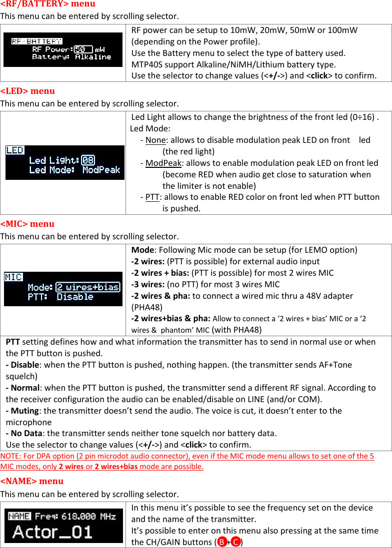 MTP40S User Manual   8  &lt;RF/BATTERY&gt; menu  This menu can be entered by scrolling selector.    RF power can be setup to 10mW, 20mW, 50mW or 100mW (depending on the Power profile). Use the Battery menu to select the type of battery used.  MTP40S support Alkaline/NiMH/Lithium battery type. Use the selector to change values (&lt;+/-&gt;) and &lt;click&gt; to confirm. &lt;LED&gt; menu  This menu can be entered by scrolling selector.    Led Light allows to change the brightness of the front led (0÷16) .    Led Mode: - None: allows to disable modulation peak LED on front    led (the red light) - ModPeak: allows to enable modulation peak LED on front led (become RED when audio get close to saturation when the limiter is not enable) - PTT: allows to enable RED color on front led when PTT button is pushed. &lt;MIC&gt; menu  This menu can be entered by scrolling selector.   Mode: Following Mic mode can be setup (for LEMO option) -2 wires: (PTT is possible) for external audio input -2 wires + bias: (PTT is possible) for most 2 wires MIC -3 wires: (no PTT) for most 3 wires MIC -2 wires &amp; pha: to connect a wired mic thru a 48V adapter (PHA48) -2 wires+bias &amp; pha: Allow to connect a ‘2 wires + bias’ MIC or a ‘2 wires &amp;  phantom’ MIC (with PHA48) PTT setting defines how and what information the transmitter has to send in normal use or when the PTT button is pushed. - Disable: when the PTT button is pushed, nothing happen. (the transmitter sends AF+Tone squelch) - Normal: when the PTT button is pushed, the transmitter send a different RF signal. According to the receiver configuration the audio can be enabled/disable on LINE (and/or COM). - Muting: the transmitter doesn’t send the audio. The voice is cut, it doesn’t enter to the  microphone - No Data: the transmitter sends neither tone squelch nor battery data. Use the selector to change values (&lt;+/-&gt;) and &lt;click&gt; to confirm. NOTE: For DPA option (2 pin microdot audio connector), even if the MIC mode menu allows to set one of the 5 MIC modes, only 2 wires or 2 wires+bias mode are possible.  &lt;NAME&gt; menu This menu can be entered by scrolling selector.  In this menu it’s possible to see the frequency set on the device and the name of the transmitter. It’s possible to enter on this menu also pressing at the same time the CH/GAIN buttons ( B + C )  