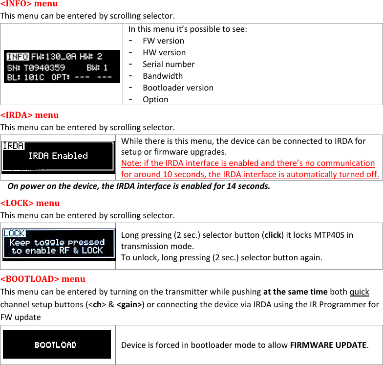    MTP40S User Manual      9 &lt;INFO&gt; menu This menu can be entered by scrolling selector.  In this menu it’s possible to see: - FW version - HW version - Serial number - Bandwidth - Bootloader version - Option &lt;IRDA&gt; menu  This menu can be entered by scrolling selector.   While there is this menu, the device can be connected to IRDA for setup or firmware upgrades. Note: if the IRDA interface is enabled and there’s no communication for around 10 seconds, the IRDA interface is automatically turned off. On power on the device, the IRDA interface is enabled for 14 seconds. &lt;LOCK&gt; menu  This menu can be entered by scrolling selector.    Long pressing (2 sec.) selector button (click) it locks MTP40S in transmission mode. To unlock, long pressing (2 sec.) selector button again. &lt;BOOTLOAD&gt; menu  This menu can be entered by turning on the transmitter while pushing at the same time both quick channel setup buttons (&lt;ch&gt; &amp; &lt;gain&gt;) or connecting the device via IRDA using the IR Programmer for FW update   Device is forced in bootloader mode to allow FIRMWARE UPDATE.            