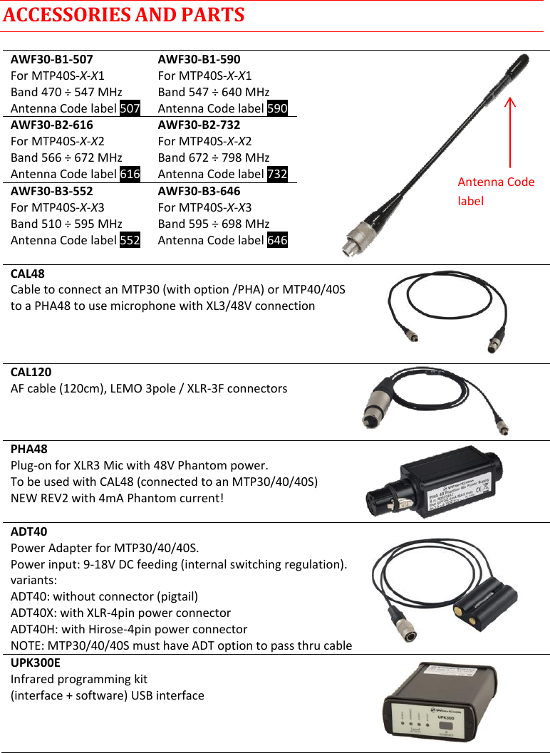 MTP40S-US/USX  User Manual Rev.02    12 ACCESSORIES AND PARTS  AWF30-B1-507 For MTP40S-X-X1 Band 470 ÷ 547 MHz Antenna Code label 507 AWF30-B1-590 For MTP40S-X-X1 Band 547 ÷ 640 MHz  Antenna Code label 590  AWF30-B2-616 For MTP40S-X-X2 Band 566 ÷ 672 MHz Antenna Code label 616 AWF30-B2-732 For MTP40S-X-X2 Band 672 ÷ 798 MHz  Antenna Code label 732 AWF30-B3-552 For MTP40S-X-X3 Band 510 ÷ 595 MHz  Antenna Code label 552 AWF30-B3-646 For MTP40S-X-X3 Band 595 ÷ 698 MHz  Antenna Code label 646  CAL48 Cable to connect an MTP30 (with option /PHA) or MTP40/40S to a PHA48 to use microphone with XL3/48V connection    CAL120 AF cable (120cm), LEMO 3pole / XLR-3F connectors PHA48 Plug-on for XLR3 Mic with 48V Phantom power. To be used with CAL48 (connected to an MTP30/40/40S) NEW REV2 with 4mA Phantom current!  ADT40 Power Adapter for MTP30/40/40S. Power input: 9-18V DC feeding (internal switching regulation). variants: ADT40: without connector (pigtail)  ADT40X: with XLR-4pin power connector ADT40H: with Hirose-4pin power connector NOTE: MTP30/40/40S must have ADT option to pass thru cable UPK300E Infrared programming kit (interface + software) USB interface     Antenna Code label 