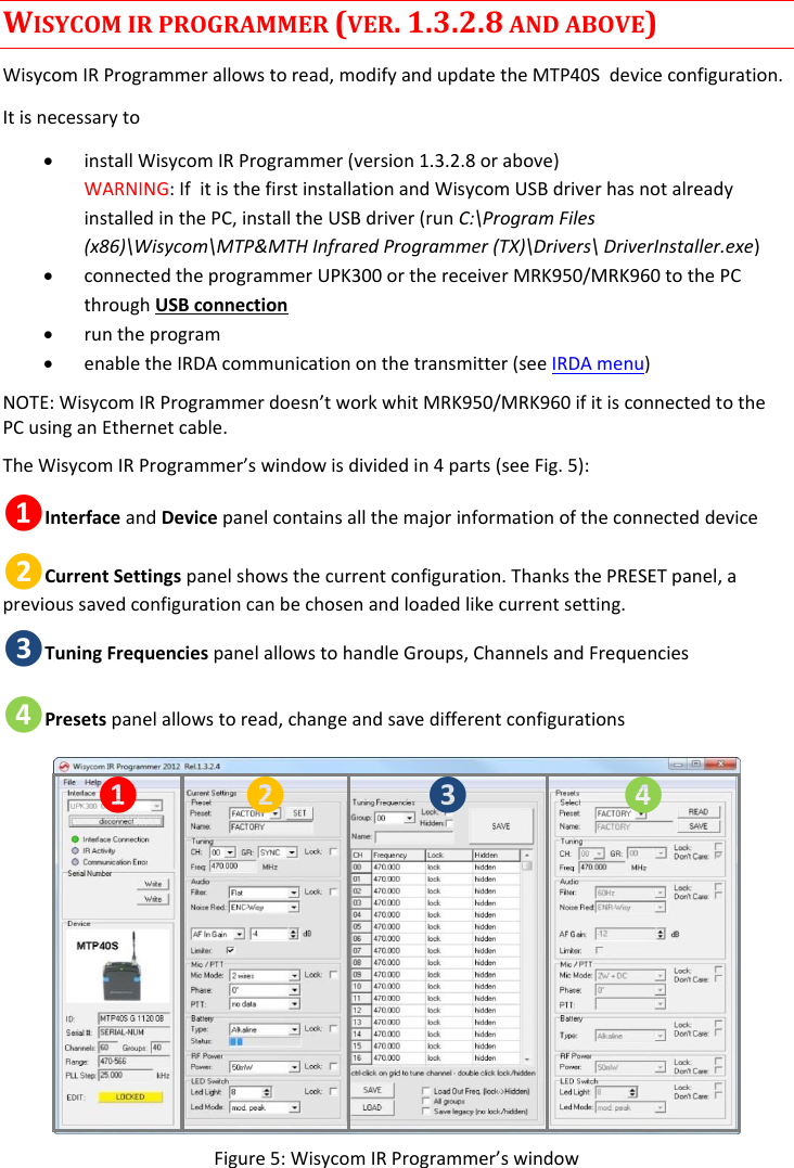 MTP40S-US/USX  User Manual Rev.02    13 WISYCOM IR PROGRAMMER (VER. 1.3.2.8 AND ABOVE) Wisycom IR Programmer allows to read, modify and update the MTP40S  device configuration.  It is necessary to   install Wisycom IR Programmer (version 1.3.2.8 or above) WARNING: If  it is the first installation and Wisycom USB driver has not already installed in the PC, install the USB driver (run C:\Program Files (x86)\Wisycom\MTP&amp;MTH Infrared Programmer (TX)\Drivers\ DriverInstaller.exe)  connected the programmer UPK300 or the receiver MRK950/MRK960 to the PC through USB connection   run the program  enable the IRDA communication on the transmitter (see IRDA menu) NOTE: Wisycom IR Programmer doesn’t work whit MRK950/MRK960 if it is connected to the PC using an Ethernet cable.  The Wisycom IR Programmer’s window is divided in 4 parts (see Fig. 5): ❶Interface and Device panel contains all the major information of the connected device  ❷Current Settings panel shows the current configuration. Thanks the PRESET panel, a previous saved configuration can be chosen and loaded like current setting. ❸Tuning Frequencies panel allows to handle Groups, Channels and Frequencies ❹Presets panel allows to read, change and save different configurations ❶ ❷ ❸ ❹ Figure 5: Wisycom IR Programmer’s window 