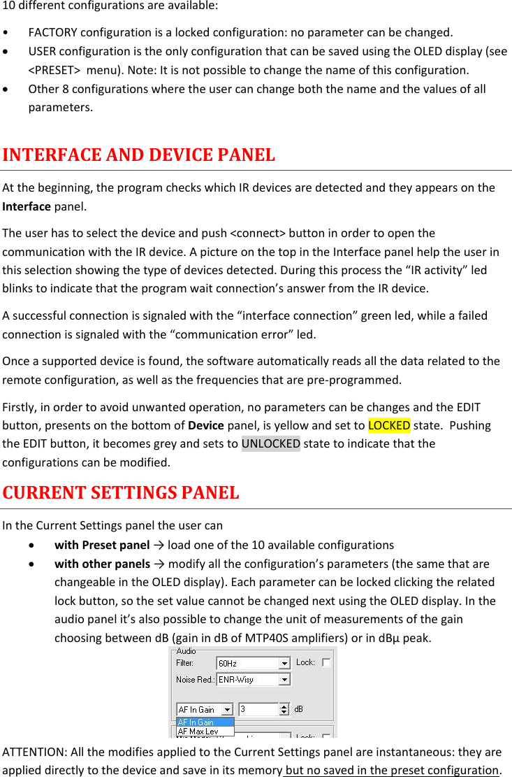 MTP40S-US/USX  User Manual Rev.02    14 10 different configurations are available: • FACTORY configuration is a locked configuration: no parameter can be changed.  USER configuration is the only configuration that can be saved using the OLED display (see &lt;PRESET&gt;  menu). Note: It is not possible to change the name of this configuration.  Other 8 configurations where the user can change both the name and the values of all parameters.   INTERFACE AND DEVICE PANEL At the beginning, the program checks which IR devices are detected and they appears on the Interface panel. The user has to select the device and push &lt;connect&gt; button in order to open the communication with the IR device. A picture on the top in the Interface panel help the user in this selection showing the type of devices detected. During this process the “IR activity” led blinks to indicate that the program wait connection’s answer from the IR device.  A successful connection is signaled with the “interface connection” green led, while a failed connection is signaled with the “communication error” led. Once a supported device is found, the software automatically reads all the data related to the remote configuration, as well as the frequencies that are pre-programmed.  Firstly, in order to avoid unwanted operation, no parameters can be changes and the EDIT button, presents on the bottom of Device panel, is yellow and set to LOCKED state.  Pushing the EDIT button, it becomes grey and sets to UNLOCKED state to indicate that the configurations can be modified. CURRENT SETTINGS PANEL In the Current Settings panel the user can  with Preset panel → load one of the 10 available configurations   with other panels → modify all the configuration’s parameters (the same that are changeable in the OLED display). Each parameter can be locked clicking the related lock button, so the set value cannot be changed next using the OLED display. In the audio panel it’s also possible to change the unit of measurements of the gain choosing between dB (gain in dB of MTP40S amplifiers) or in dBµ peak.     ATTENTION: All the modifies applied to the Current Settings panel are instantaneous: they are applied directly to the device and save in its memory but no saved in the preset configuration.  