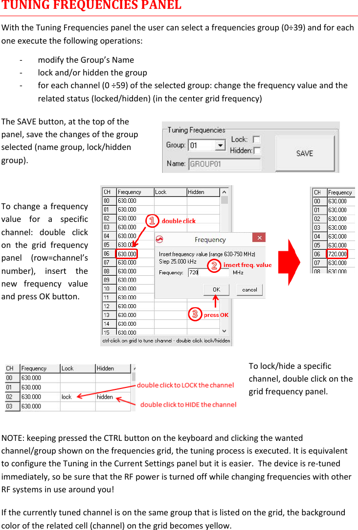 MTP40S-US/USX  User Manual Rev.02    15 TUNING FREQUENCIES PANEL With the Tuning Frequencies panel the user can select a frequencies group (0÷39) and for each one execute the following operations: - modify the Group’s Name  - lock and/or hidden the group - for each channel (0 ÷59) of the selected group: change the frequency value and the related status (locked/hidden) (in the center grid frequency) The SAVE button, at the top of the panel, save the changes of the group selected (name group, lock/hidden group).   To change a frequency value  for  a  specific channel:  double  click on  the  grid  frequency panel  (row=channel’s number),  insert  the new  frequency  value and press OK button.   To lock/hide a specific channel, double click on the grid frequency panel.  NOTE: keeping pressed the CTRL button on the keyboard and clicking the wanted channel/group shown on the frequencies grid, the tuning process is executed. It is equivalent to configure the Tuning in the Current Settings panel but it is easier.  The device is re-tuned immediately, so be sure that the RF power is turned off while changing frequencies with other RF systems in use around you! If the currently tuned channel is on the same group that is listed on the grid, the background color of the related cell (channel) on the grid becomes yellow. 