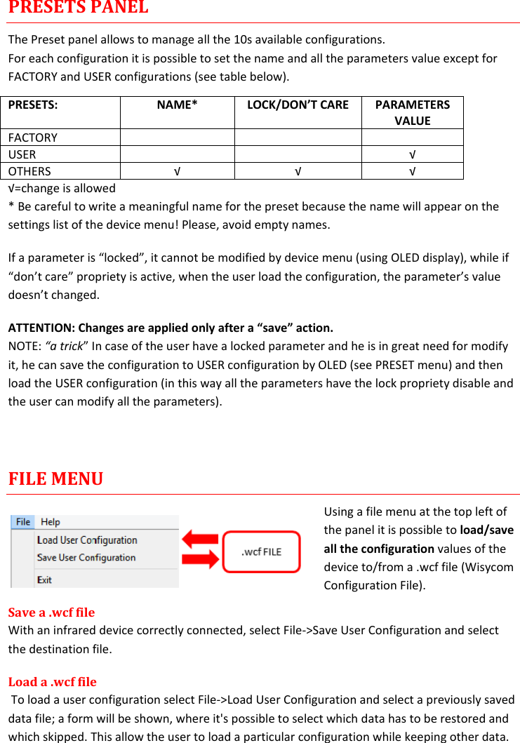 MTP40S-US/USX  User Manual Rev.02    17 PRESETS PANEL The Preset panel allows to manage all the 10s available configurations. For each configuration it is possible to set the name and all the parameters value except for FACTORY and USER configurations (see table below). PRESETS: NAME* LOCK/DON’T CARE PARAMETERS VALUE FACTORY    USER   √ OTHERS √ √ √ √=change is allowed * Be careful to write a meaningful name for the preset because the name will appear on the settings list of the device menu! Please, avoid empty names.  If a parameter is “locked”, it cannot be modified by device menu (using OLED display), while if “don’t care” propriety is active, when the user load the configuration, the parameter’s value doesn’t changed. ATTENTION: Changes are applied only after a “save” action. NOTE: “a trick” In case of the user have a locked parameter and he is in great need for modify it, he can save the configuration to USER configuration by OLED (see PRESET menu) and then load the USER configuration (in this way all the parameters have the lock propriety disable and the user can modify all the parameters).   FILE MENU Using a file menu at the top left of the panel it is possible to load/save all the configuration values of the device to/from a .wcf file (Wisycom Configuration File). Save a .wcf file With an infrared device correctly connected, select File-&gt;Save User Configuration and select the destination file.  Load a .wcf file  To load a user configuration select File-&gt;Load User Configuration and select a previously saved data file; a form will be shown, where it&apos;s possible to select which data has to be restored and which skipped. This allow the user to load a particular configuration while keeping other data. 