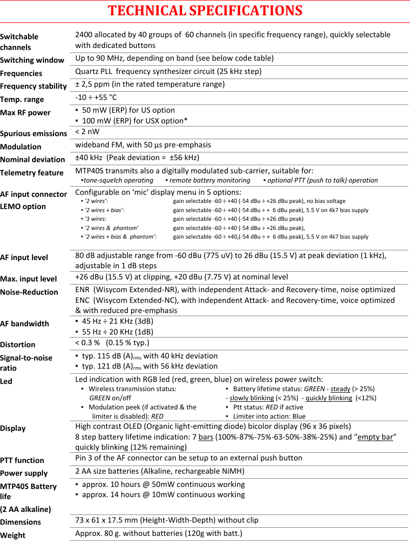 MTP40S-US/USX  User Manual Rev.02    18 TECHNICAL SPECIFICATIONS Switchable channels 2400 allocated by 40 groups of  60 channels (in specific frequency range), quickly selectable with dedicated buttons Switching window Up to 90 MHz, depending on band (see below code table) Frequencies Quartz PLL  frequency synthesizer circuit (25 kHz step) Frequency stability ± 2,5 ppm (in the rated temperature range) Temp. range -10 ÷ +55 °C Max RF power ▪  50 mW (ERP) for US option ▪  100 mW (ERP) for USX option* Spurious emissions &lt; 2 nW Modulation wideband FM, with 50 µs pre-emphasis Nominal deviation ±40 kHz  (Peak deviation =  ±56 kHz) Telemetry feature MTP40S transmits also a digitally modulated sub-carrier, suitable for:   ▪tone-squelch operating     ▪ remote battery monitoring   ▪ optional PTT (push to talk) operation  AF input connector LEMO option Configurable on ‘mic’ display menu in 5 options: ▪ ’2 wires’:     ▪ ‘2 wires + bias’:  ▪ ‘3 wires:  ▪ ‘2 wires &amp;  phantom’  ▪ ‘2 wires + bias &amp;  phantom’:  gain selectable -60 ÷ +40 (-54 dBu ÷ +26 dBu peak), no bias voltage gain selectable -60 ÷ +40 (-54 dBu ÷ +  6 dBu peak), 5.5 V on 4k7 bias supply gain selectable -60 ÷ +40 (-54 dBu ÷ +26 dBu peak) gain selectable -60 ÷ +40 (-54 dBu ÷ +26 dBu peak),  gain selectable -60 ÷ +40,(-54 dBu ÷ +  6 dBu peak), 5.5 V on 4k7 bias supply  AF input level 80 dB adjustable range from -60 dBu (775 uV) to 26 dBu (15.5 V) at peak deviation (1 kHz),  adjustable in 1 dB steps Max. input level +26 dBu (15.5 V) at clipping, +20 dBu (7.75 V) at nominal level Noise-Reduction ENR  (Wisycom Extended-NR), with independent Attack- and Recovery-time, noise optimized ENC  (Wisycom Extended-NC), with independent Attack- and Recovery-time, voice optimized &amp; with reduced pre-emphasis AF bandwidth ▪  45 Hz ÷ 21 KHz (3dB) ▪  55 Hz ÷ 20 KHz (1dB) Distortion &lt; 0.3 %   (0.15 % typ.) Signal-to-noise ratio ▪  typ. 115 dB (A)rms with 40 kHz deviation ▪  typ. 121 dB (A)rms with 56 kHz deviation Led Led indication with RGB led (red, green, blue) on wireless power switch: ▪   Wireless transmission status:       GREEN on/off ▪   Battery lifetime status: GREEN - steady (&gt; 25%) - slowly blinking (&lt; 25%)  - quickly blinking  (&lt;12%) ▪   Modulation peek (if activated &amp; the limiter is disabled): RED ▪   Ptt status: RED if active ▪   Limiter into action: Blue  Display High contrast OLED (Organic light-emitting diode) bicolor display (96 x 36 pixels) 8 step battery lifetime indication: 7 bars (100%-87%-75%-63-50%-38%-25%) and “empty bar” quickly blinking (12% remaining)  PTT function Pin 3 of the AF connector can be setup to an external push button Power supply 2 AA size batteries (Alkaline, rechargeable NiMH) MTP40S Battery life (2 AA alkaline) ▪  approx. 10 hours @ 50mW continuous working ▪  approx. 14 hours @ 10mW continuous working Dimensions 73 x 61 x 17.5 mm (Height-Width-Depth) without clip  Weight Approx. 80 g. without batteries (120g with batt.)   