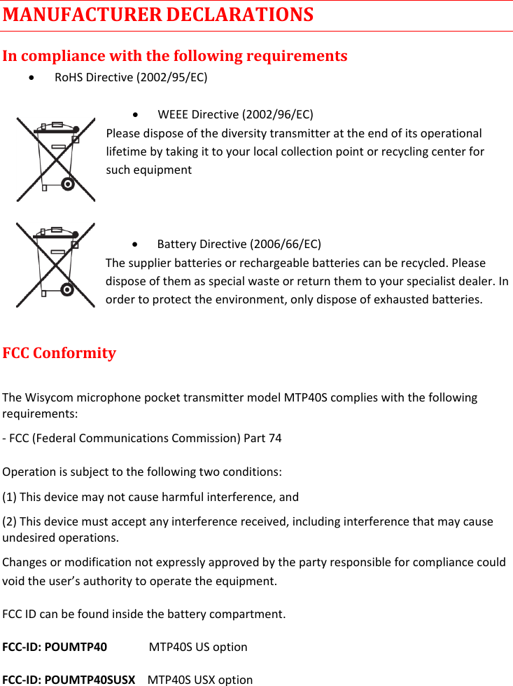 MTP40S-US/USX  User Manual Rev.02    20 MANUFACTURER DECLARATIONS In compliance with the following requirements  RoHS Directive (2002/95/EC)   WEEE Directive (2002/96/EC) Please dispose of the diversity transmitter at the end of its operational lifetime by taking it to your local collection point or recycling center for such equipment     Battery Directive (2006/66/EC) The supplier batteries or rechargeable batteries can be recycled. Please dispose of them as special waste or return them to your specialist dealer. In order to protect the environment, only dispose of exhausted batteries.  FCC Conformity   The Wisycom microphone pocket transmitter model MTP40S complies with the following requirements:  - FCC (Federal Communications Commission) Part 74 Operation is subject to the following two conditions:  (1) This device may not cause harmful interference, and  (2) This device must accept any interference received, including interference that may cause undesired operations.  Changes or modification not expressly approved by the party responsible for compliance could void the user’s authority to operate the equipment.  FCC ID can be found inside the battery compartment. FCC-ID: POUMTP40              MTP40S US option FCC-ID: POUMTP40SUSX    MTP40S USX option   