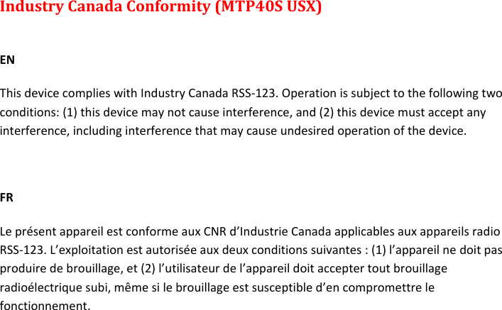 MTP40S-US/USX  User Manual Rev.02    21 Industry Canada Conformity (MTP40S USX)  EN This device complies with Industry Canada RSS-123. Operation is subject to the following two conditions: (1) this device may not cause interference, and (2) this device must accept any interference, including interference that may cause undesired operation of the device.  FR Le présent appareil est conforme aux CNR d’Industrie Canada applicables aux appareils radio RSS-123. L’exploitation est autorisée aux deux conditions suivantes : (1) l’appareil ne doit pas produire de brouillage, et (2) l’utilisateur de l’appareil doit accepter tout brouillage radioélectrique subi, même si le brouillage est susceptible d’en compromettre le fonctionnement.      