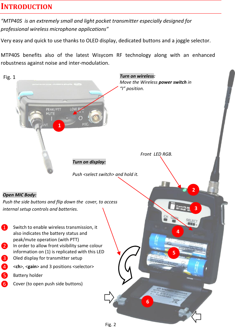 MTP40S-US/USX  User Manual Rev.02    3 INTRODUCTION “MTP40S  is an extremely small and light pocket transmitter especially designed for professional wireless microphone applications” Very easy and quick to use thanks to OLED display, dedicated buttons and a joggle selector. MTP40S  benefits  also  of  the  latest  Wisycom  RF  technology  along  with  an  enhanced robustness against noise and inter-modulation.   Fig. 1           ❶ Switch to enable wireless transmission, it also indicates the battery status and peak/mute operation (with PTT) ❷ In order to allow front visibility same colour information on (1) is replicated with this LED ❸ Oled display for transmitter setup ❹ &lt;ch&gt;, &lt;gain&gt; and 3 positions &lt;selector&gt; ❺ Battery holder ❻ Cover (to open push side buttons)  1.                                                 6 5 4 3 2 Turn on wireless: Move the Wireless power switch in “I” position. 1 Open MIC Body: Push the side buttons and flip down the  cover, to access internal setup controls and batteries.           Turn on display: Push &lt;select switch&gt; and hold it.   Front  LED RGB. Fig. 2 