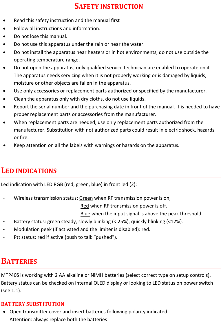 MTP40S-US/USX  User Manual Rev.02    4                                                                                      SAFETY INSTRUCTION  Read this safety instruction and the manual first  Follow all instructions and information.  Do not lose this manual.  Do not use this apparatus under the rain or near the water.  Do not install the apparatus near heaters or in hot environments, do not use outside the operating temperature range.  Do not open the apparatus, only qualified service technician are enabled to operate on it. The apparatus needs servicing when it is not properly working or is damaged by liquids, moisture or other objects are fallen in the apparatus.  Use only accessories or replacement parts authorized or specified by the manufacturer.  Clean the apparatus only with dry cloths, do not use liquids.  Report the serial number and the purchasing date in front of the manual. It is needed to have proper replacement parts or accessories from the manufacturer.  When replacement parts are needed, use only replacement parts authorized from the manufacturer. Substitution with not authorized parts could result in electric shock, hazards or fire.  Keep attention on all the labels with warnings or hazards on the apparatus. LED INDICATIONS Led indication with LED RGB (red, green, blue) in front led (2): -  Wireless transmission status: Green when RF transmission power is on,    Red when RF transmission power is off.   Blue when the input signal is above the peak threshold  -  Battery status: green steady, slowly blinking (&lt; 25%), quickly blinking (&lt;12%). -  Modulation peek (if activated and the limiter is disabled): red.  -  Ptt status: red if active (push to talk “pushed”). BATTERIES MTP40S is working with 2 AA alkaline or NiMH batteries (select correct type on setup controls). Battery status can be checked on internal OLED display or looking to LED status on power switch (see 1.1).  BATTERY SUBSTITUTION   Open transmitter cover and insert batteries following polarity indicated.  Attention: always replace both the batteries 