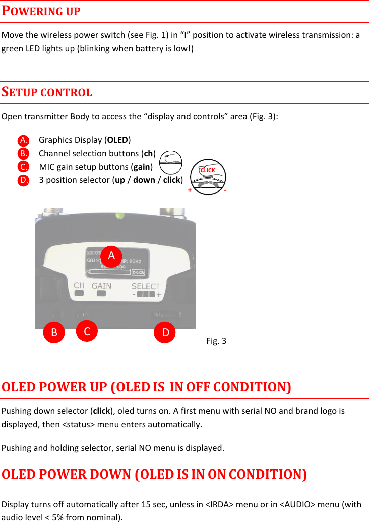 MTP40S-US/USX  User Manual Rev.02    5 POWERING UP Move the wireless power switch (see Fig. 1) in “I” position to activate wireless transmission: a green LED lights up (blinking when battery is low!) SETUP CONTROL Open transmitter Body to access the “display and controls” area (Fig. 3): A. Graphics Display (OLED) B. Channel selection buttons (ch) C. MIC gain setup buttons (gain) D. 3 position selector (up / down / click)                  Fig. 3  OLED POWER UP (OLED IS  IN OFF CONDITION) Pushing down selector (click), oled turns on. A first menu with serial NO and brand logo is displayed, then &lt;status&gt; menu enters automatically. Pushing and holding selector, serial NO menu is displayed.  OLED POWER DOWN (OLED IS IN ON CONDITION) Display turns off automatically after 15 sec, unless in &lt;IRDA&gt; menu or in &lt;AUDIO&gt; menu (with audio level &lt; 5% from nominal).  + - CLICK  A  B  C  D 