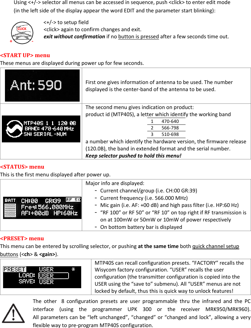 MTP40S-US/USX  User Manual Rev.02    7 + - CLICK Using &lt;+/-&gt; selector all menus can be accessed in sequence, push &lt;click&gt; to enter edit mode (in the left side of the display appear the word EDIT and the parameter start blinking): &lt;+/-&gt; to setup field &lt;click&gt; again to confirm changes and exit. exit without confirmation if no button is pressed after a few seconds time out.  &lt;START UP&gt; menu  These menus are displayed during power up for few seconds.      First one gives information of antenna to be used. The number displayed is the center-band of the antenna to be used.    The second menu gives indication on product: product id (MTP40S), a letter which identify the working band  1 470-640 2 566-798 3 510-698 a number which identify the hardware version, the firmware release (120.0B), the band in extended format and the serial number. Keep selector pushed to hold this menu! &lt;STATUS&gt; menu  This is the first menu displayed after power up.   Major info are displayed: - Current channel/group (i.e. CH:00 GR:39) - Current frequency (i.e. 566.000 MHz) - Mic gain (i.e. AF: +00 dB) and high pass filter (i.e. HP:60 Hz) - “RF 100” or RF 50” or “RF 10” on top right if RF transmission is on at 100mW or 50mW or 10mW of power respectively - On bottom battery bar is displayed &lt;PRESET&gt; menu  This menu can be entered by scrolling selector, or pushing at the same time both quick channel setup buttons (&lt;ch&gt; &amp; &lt;gain&gt;).  MTP40S can recall configuration presets. “FACTORY” recalls the Wisycom factory configuration. “USER” recalls the user configuration (the transmitter configuration is copied into the USER using the “save to” submenu). All “USER” menus are not locked by default, thus this is quick way to unlock features! The  other    8  configuration  presets  are  user  programmable  thru  the  infrared  and  the  PC interface  (using  the  programmer  UPK  300  or  the  receiver  MRK950/MRK960). All parameters can be “left unchanged”, “changed” or “changed and lock”, allowing a very flexible way to pre-program MTP40S configuration.    