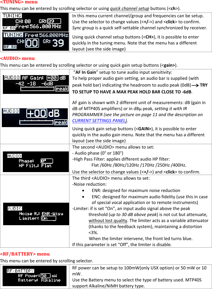 MTP40S-US/USX  User Manual Rev.02    8 &lt;TUNING&gt; menu  This menu can be entered by scrolling selector or using quick channel setup buttons (&lt;ch&gt;).  In this menu current channel/group and frequencies can be setup. Use the selector to change values (&lt;+/-&gt;) and &lt;click&gt; to confirm. Sync group is a quick self-settable channel synchronized by receiver. Using quick channel setup buttons (&lt;CH&gt;), it is possible to enter quickly in the tuning menu. Note that the menu has a different layout (see the side image) &lt;AUDIO&gt; menu  This menu can be entered by scrolling selector or using quick gain setup buttons (&lt;gain&gt;).         “AF In Gain” setup to tune audio input sensitivity: To help proper audio gain setting, an audio bar is supplied (with peak hold bar) indicating the headroom to audio peak (0dB)        TRY TO SETUP TO HAVE A MAX PEAK HOLD BAR CLOSE TO -6dB.   AF gain is shown with 2 different unit of measurements: dB (gain in dB of MTP40S amplifiers) or in dBµ peak, setting it with IR PROGRAMMER (see the picture on page 11 and the description on CURRENT SETTINGS PANEL). Using quick gain setup buttons (&lt;GAIN&gt;), it is possible to enter quickly in the audio gain menu. Note that the menu has a different layout (see the side image)                             The second &lt;AUDIO&gt; menu allows to set:  - Audio phase (0° or 180°) -High Pass Filter: applies different audio HP filter: Flat /60Hz /80Hz/120Hz /170Hz /250Hz /400Hz. Use the selector to change values (&lt;+/-&gt;) and &lt;click&gt; to confirm.  The third &lt;AUDIO&gt; menu allows to set:  -Noise reduction:  ENR: designed for maximum noise reduction  ENC: designed for maximum audio fidelity (use this in case of special vocal application or to remote instruments) -Limiter: if is set “On”, an input audio signal above the peak threshold (up to 30 dB above peak) is not cut but attenuate, without lost quality. The limiter acts as a variable attenuator (thanks to the feedback system), maintaining a distortion &lt;3%.                 When the limiter intervene, the front led turns blue.                     If this parameter is set “Off”, the limiter is disable. &lt;RF/BATTERY&gt; menu  This menu can be entered by scrolling selector.    RF power can be setup to 100mW(only USX option) or 50 mW or 10 mW. Use the Battery menu to select the type of battery used. MTP40S support Alkaline/NiMH battery type. 