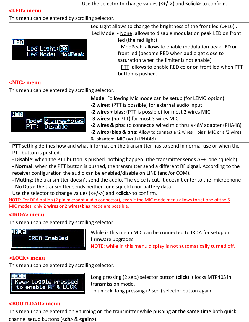 MTP40S-US/USX  User Manual Rev.02    9 Use the selector to change values (&lt;+/-&gt;) and &lt;click&gt; to confirm. &lt;LED&gt; menu  This menu can be entered by scrolling selector.    Led Light allows to change the brightness of the front led (0÷16) .  Led Mode: - None: allows to disable modulation peak LED on front    led (the red light) - ModPeak: allows to enable modulation peak LED on front led (become RED when audio get close to saturation when the limiter is not enable) - PTT: allows to enable RED color on front led when PTT button is pushed. &lt;MIC&gt; menu  This menu can be entered by scrolling selector.   Mode: Following Mic mode can be setup (for LEMO option) -2 wires: (PTT is possible) for external audio input -2 wires + bias: (PTT is possible) for most 2 wires MIC -3 wires: (no PTT) for most 3 wires MIC -2 wires &amp; pha: to connect a wired mic thru a 48V adapter (PHA48) -2 wires+bias &amp; pha: Allow to connect a ‘2 wires + bias’ MIC or a ‘2 wires &amp;  phantom’ MIC (with PHA48) PTT setting defines how and what information the transmitter has to send in normal use or when the PTT button is pushed. - Disable: when the PTT button is pushed, nothing happen. (the transmitter sends AF+Tone squelch) - Normal: when the PTT button is pushed, the transmitter send a different RF signal. According to the receiver configuration the audio can be enabled/disable on LINE (and/or COM). - Muting: the transmitter doesn’t send the audio. The voice is cut, it doesn’t enter to the  microphone - No Data: the transmitter sends neither tone squelch nor battery data. Use the selector to change values (&lt;+/-&gt;) and &lt;click&gt; to confirm. NOTE: For DPA option (2 pin microdot audio connector), even if the MIC mode menu allows to set one of the 5 MIC modes, only 2 wires or 2 wires+bias mode are possible.  &lt;IRDA&gt; menu  This menu can be entered by scrolling selector.   While is this menu MIC can be connected to IRDA for setup or firmware upgrades. NOTE: while in this menu display is not automatically turned off. &lt;LOCK&gt; menu  This menu can be entered by scrolling selector.    Long pressing (2 sec.) selector button (click) it locks MTP40S in transmission mode. To unlock, long pressing (2 sec.) selector button again. &lt;BOOTLOAD&gt; menu  This menu can be entered only turning on the transmitter while pushing at the same time both quick channel setup buttons (&lt;ch&gt; &amp; &lt;gain&gt;). 