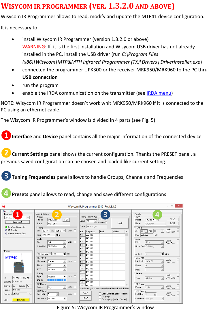  WISYCOM IR PROGRAMMER (VER. 1.3.2.0 AND ABOVE) Wisycom IR Programmer allows to read, modify and update the MTP41 device configuration.  It is necessary to   install Wisycom IR Programmer (version 1.3.2.0 or above) WARNING: If  it is the first installation and Wisycom USB driver has not already installed in the PC, install the USB driver (run C:\Program Files (x86)\Wisycom\MTP&amp;MTH Infrared Programmer (TX)\Drivers\ DriverInstaller.exe)  connected the programmer UPK300 or the receiver MRK950/MRK960 to the PC thru USB connection   run the program  enable the IRDA communication on the transmitter (see IRDA menu) NOTE: Wisycom IR Programmer doesn’t work whit MRK950/MRK960 if it is connected to the PC using an ethernet cable.  The Wisycom IR Programmer’s window is divided in 4 parts (see Fig. 5): ❶Interface and Device panel contains all the major information of the connected device  ❷Current Settings panel shows the current configuration. Thanks the PRESET panel, a previous saved configuration can be chosen and loaded like current setting. ❸Tuning Frequencies panel allows to handle Groups, Channels and Frequencies ❹Presets panel allows to read, change and save different configurations ❶ ❷ ❸ ❹ Figure 5: Wisycom IR Programmer’s window 