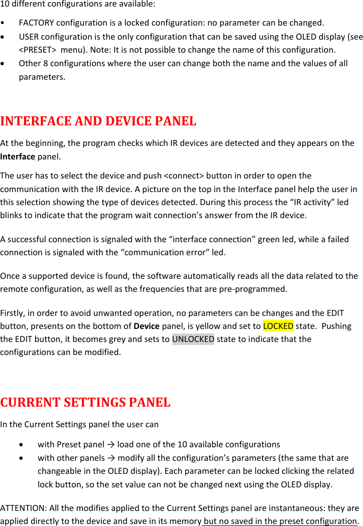  10 different configurations are available: • FACTORY configuration is a locked configuration: no parameter can be changed.  USER configuration is the only configuration that can be saved using the OLED display (see &lt;PRESET&gt;  menu). Note: It is not possible to change the name of this configuration.  Other 8 configurations where the user can change both the name and the values of all parameters.   INTERFACE AND DEVICE PANEL At the beginning, the program checks which IR devices are detected and they appears on the Interface panel. The user has to select the device and push &lt;connect&gt; button in order to open the communication with the IR device. A picture on the top in the Interface panel help the user in this selection showing the type of devices detected. During this process the “IR activity” led blinks to indicate that the program wait connection’s answer from the IR device.  A successful connection is signaled with the “interface connection” green led, while a failed connection is signaled with the “communication error” led. Once a supported device is found, the software automatically reads all the data related to the remote configuration, as well as the frequencies that are pre-programmed.  Firstly, in order to avoid unwanted operation, no parameters can be changes and the EDIT button, presents on the bottom of Device panel, is yellow and set to LOCKED state.  Pushing the EDIT button, it becomes grey and sets to UNLOCKED state to indicate that the configurations can be modified.  CURRENT SETTINGS PANEL In the Current Settings panel the user can  with Preset panel → load one of the 10 available configurations   with other panels → modify all the configuration’s parameters (the same that are changeable in the OLED display). Each parameter can be locked clicking the related lock button, so the set value can not be changed next using the OLED display. ATTENTION: All the modifies applied to the Current Settings panel are instantaneous: they are applied directly to the device and save in its memory but no saved in the preset configuration.   