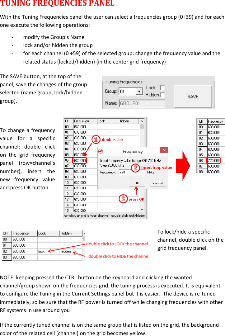  TUNING FREQUENCIES PANEL With the Tuning Frequencies panel the user can select a frequencies group (0÷39) and for each one execute the following operations: - modify the Group’s Name  - lock and/or hidden the group - for each channel (0 ÷59) of the selected group: change the frequency value and the related status (locked/hidden) (in the center grid frequency) The SAVE button, at the top of the panel, save the changes of the group selected (name group, lock/hidden group).   To change a frequency value  for  a  specific channel:  double  click on  the  grid  frequency panel  (row=channel’s number),  insert  the new  frequency  value and press OK button.   To lock/hide a specific channel, double click on the grid frequency panel.  NOTE: keeping pressed the CTRL button on the keyboard and clicking the wanted channel/group shown on the frequencies grid, the tuning process is executed. It is equivalent to configure the Tuning in the Current Settings panel but it is easier.  The device is re-tuned immediately, so be sure that the RF power is turned off while changing frequencies with other RF systems in use around you! If the currently tuned channel is on the same group that is listed on the grid, the background color of the related cell (channel) on the grid becomes yellow. 