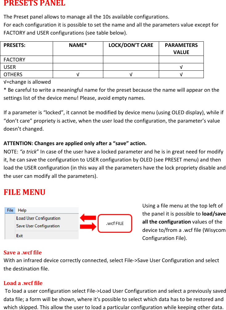  PRESETS PANEL The Preset panel allows to manage all the 10s available configurations. For each configuration it is possible to set the name and all the parameters value except for FACTORY and USER configurations (see table below). PRESETS: NAME* LOCK/DON’T CARE PARAMETERS VALUE FACTORY    USER   √ OTHERS √ √ √ √=change is allowed * Be careful to write a meaningful name for the preset because the name will appear on the settings list of the device menu! Please, avoid empty names.  If a parameter is “locked”, it cannot be modified by device menu (using OLED display), while if “don’t care” propriety is active, when the user load the configuration, the parameter’s value doesn’t changed. ATTENTION: Changes are applied only after a “save” action. NOTE: “a trick” In case of the user have a locked parameter and he is in great need for modify it, he can save the configuration to USER configuration by OLED (see PRESET menu) and then load the USER configuration (in this way all the parameters have the lock propriety disable and the user can modify all the parameters).  FILE MENU Using a file menu at the top left of the panel it is possible to load/save all the configuration values of the device to/from a .wcf file (Wisycom Configuration File). Save a .wcf file With an infrared device correctly connected, select File-&gt;Save User Configuration and select the destination file.  Load a .wcf file  To load a user configuration select File-&gt;Load User Configuration and select a previously saved data file; a form will be shown, where it&apos;s possible to select which data has to be restored and which skipped. This allow the user to load a particular configuration while keeping other data. 