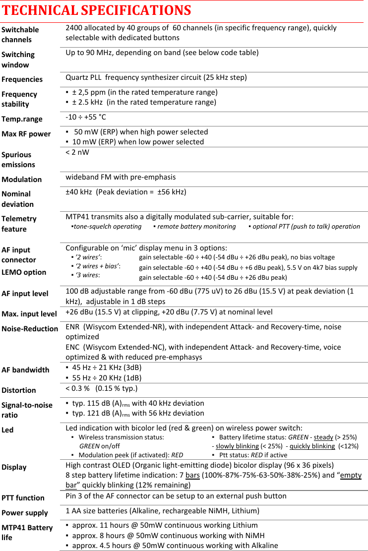  TECHNICAL SPECIFICATIONS Switchable channels 2400 allocated by 40 groups of  60 channels (in specific frequency range), quickly selectable with dedicated buttons Switching window Up to 90 MHz, depending on band (see below code table) Frequencies Quartz PLL  frequency synthesizer circuit (25 kHz step) Frequency stability ▪  ± 2,5 ppm (in the rated temperature range) ▪  ± 2.5 kHz  (in the rated temperature range) Temp.range -10 ÷ +55 °C Max RF power ▪   50 mW (ERP) when high power selected ▪  10 mW (ERP) when low power selected Spurious emissions &lt; 2 nW Modulation wideband FM with pre-emphasis Nominal deviation ±40 kHz  (Peak deviation =  ±56 kHz) Telemetry feature MTP41 transmits also a digitally modulated sub-carrier, suitable for:   ▪tone-squelch operating     ▪ remote battery monitoring   ▪ optional PTT (push to talk) operation  AF input connector LEMO option Configurable on ‘mic’ display menu in 3 options: ▪ ’2 wires’:     ▪ ‘2 wires + bias’:  ▪ ‘3 wires:  gain selectable -60 ÷ +40 (-54 dBu ÷ +26 dBu peak), no bias voltage gain selectable -60 ÷ +40 (-54 dBu ÷ +6 dBu peak), 5.5 V on 4k7 bias supply gain selectable -60 ÷ +40 (-54 dBu ÷ +26 dBu peak)  AF input level 100 dB adjustable range from -60 dBu (775 uV) to 26 dBu (15.5 V) at peak deviation (1 kHz),  adjustable in 1 dB steps Max. input level +26 dBu (15.5 V) at clipping, +20 dBu (7.75 V) at nominal level Noise-Reduction ENR  (Wisycom Extended-NR), with independent Attack- and Recovery-time, noise optimized ENC  (Wisycom Extended-NC), with independent Attack- and Recovery-time, voice optimized &amp; with reduced pre-emphasys AF bandwidth ▪  45 Hz ÷ 21 KHz (3dB) ▪  55 Hz ÷ 20 KHz (1dB) Distortion &lt; 0.3 %   (0.15 % typ.) Signal-to-noise ratio ▪  typ. 115 dB (A)rms with 40 kHz deviation ▪  typ. 121 dB (A)rms with 56 kHz deviation Led Led indication with bicolor led (red &amp; green) on wireless power switch: ▪   Wireless transmission status:       GREEN on/off ▪   Battery lifetime status: GREEN - steady (&gt; 25%) - slowly blinking (&lt; 25%)  - quickly blinking  (&lt;12%) ▪   Modulation peek (if activated): RED ▪   Ptt status: RED if active  Display High contrast OLED (Organic light-emitting diode) bicolor display (96 x 36 pixels) 8 step battery lifetime indication: 7 bars (100%-87%-75%-63-50%-38%-25%) and “empty bar” quickly blinking (12% remaining)  PTT function Pin 3 of the AF connector can be setup to an external push button Power supply 1 AA size batteries (Alkaline, rechargeable NiMH, Lithium) MTP41 Battery life ▪  approx. 11 hours @ 50mW continuous working Lithium ▪  approx. 8 hours @ 50mW continuous working with NiMH ▪  approx. 4.5 hours @ 50mW continuous working with Alkaline  