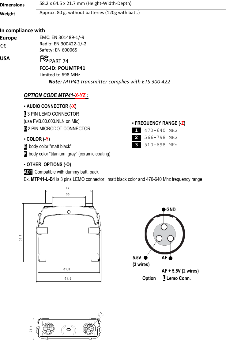  Dimensions 58.2 x 64.5 x 21.7 mm (Height-Width-Depth)  Weight Approx. 80 g. without batteries (120g with batt.)    In compliance with Europe  EMC: EN 301489-1/-9 Radio: EN 300422-1/-2 Safety: EN 600065 USA  PART 74 FCC-ID: POUMTP41 Limited to 698 MHz         Note: MTP41 transmitter complies with ETS 300 422                   ▪ FREQUENCY RANGE (-Z)  1  470-640 MHz  2  566-798 MHz  3  510-698 MHz   GND 5.5V (3 wires)  AF  AF + 5.5V (2 wires) Option      L Lemo Conn. OPTION CODE MTP41-X-YZ : ▪ AUDIO CONNECTOR (-X)  L 3 PIN LEMO CONNECTOR (use FVB.00.003.NLN on Mic) D 2 PIN MICRODOT CONNECTOR ▪ COLOR (-Y) B  body color &quot;matt black&quot; P  body color “titanium  gray” (ceramic coating) ▪ OTHER  OPTIONS (-O) ADT  Compatible with dummy batt. pack Ex. MTP41-L-B1 is 3 pins LEMO connector , matt black color and 470-640 Mhz frequency range   