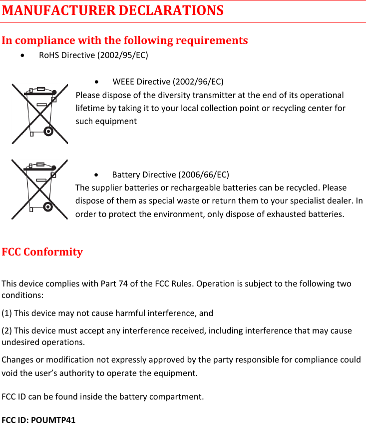  MANUFACTURER DECLARATIONS In compliance with the following requirements  RoHS Directive (2002/95/EC)   WEEE Directive (2002/96/EC) Please dispose of the diversity transmitter at the end of its operational lifetime by taking it to your local collection point or recycling center for such equipment     Battery Directive (2006/66/EC) The supplier batteries or rechargeable batteries can be recycled. Please dispose of them as special waste or return them to your specialist dealer. In order to protect the environment, only dispose of exhausted batteries.  FCC Conformity   This device complies with Part 74 of the FCC Rules. Operation is subject to the following two conditions:  (1) This device may not cause harmful interference, and  (2) This device must accept any interference received, including interference that may cause undesired operations.  Changes or modification not expressly approved by the party responsible for compliance could void the user’s authority to operate the equipment.  FCC ID can be found inside the battery compartment. FCC ID: POUMTP41    