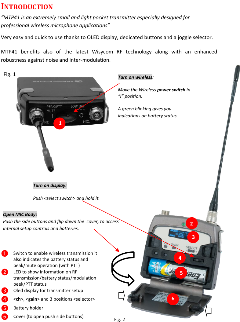  INTRODUCTION “MTP41 is an extremely small and light pocket transmitter especially designed for professional wireless microphone applications” Very easy and quick to use thanks to OLED display, dedicated buttons and a joggle selector. MTP41  benefits  also  of  the  latest  Wisycom  RF  technology  along  with  an  enhanced robustness against noise and inter-modulation.   Fig. 1                     1.                                              Fig. 2 ❶ Switch to enable wireless transmission it also indicates the battery status and peak/mute operation (with PTT) ❷ LED to show information on RF transmission/battery status/modulation peek/PTT status  ❸ Oled display for transmitter setup ❹ &lt;ch&gt;, &lt;gain&gt; and 3 positions &lt;selector&gt; ❺ Battery holder ❻ Cover (to open push side buttons) Turn on wireless: Move the Wireless power switch in “I” position:  A green blinking gives you indications on battery status. 1 Open MIC Body: Push the side buttons and flip down the  cover, to access internal setup controls and batteries.          Turn on display: Push &lt;select switch&gt; and hold it.   2 3 5 6 4 