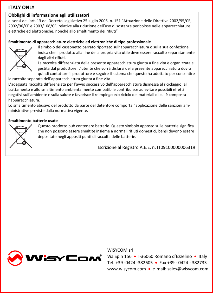  ITALY ONLY  Obblighi di informazione agli utilizzatori  ai sensi dell’art. 13 del Decreto Legislativo 25 luglio 2005, n. 151 “Attuazione delle Direttive 2002/95/CE, 2002/96/CE e 2003/108/CE, relative alla riduzione dell’uso di sostanze pericolose nelle apparecchiature elettriche ed elettroniche, nonché allo smaltimento dei rifiuti”  Smaltimento di apparecchiature elettriche ed elettroniche di tipo professionale Il simbolo del cassonetto barrato riportato sull’apparecchiatura o sulla sua confezione indica che il prodotto alla fine della propria vita utile deve essere raccolto separatamente dagli altri rifiuti.  La raccolta differenziata della presente apparecchiatura giunta a fine vita è organizzata e gestita dal produttore. L’utente che vorrà disfarsi della presente apparecchiatura dovrà quindi contattare il produttore e seguire il sistema che questo ha adottato per consentire la raccolta separata dell’apparecchiatura giunta a fine vita.  L’adeguata raccolta differenziata per l’avvio successivo dell’apparecchiatura dismessa al riciclaggio, al trattamento e allo smaltimento ambientalmente compatibile contribuisce ad evitare possibili effetti negativi sull’ambiente e sulla salute e favorisce il reimpiego e/o riciclo dei materiali di cui è composta l’apparecchiatura.  Lo smaltimento abusivo del prodotto da parte del detentore comporta l’applicazione delle sanzioni am-ministrative previste dalla normativa vigente.  Smaltimento batterie usate  Questo prodotto può contenere batterie. Questo simbolo apposto sulle batterie significa che non possono essere smaltite insieme a normali rifiuti domestici, bensì devono essere depositate negli appositi punti di raccolta delle batterie.   Iscrizione al Registro A.E.E. n. IT09100000006319 .           WISYCOM srl Via Spin 156    I-36060 Romano d’Ezzelino    Italy Tel. +39 -0424 -382605    Fax +39 - 0424 - 382733 www.wisycom.com    e-mail: sales@wisycom.com  