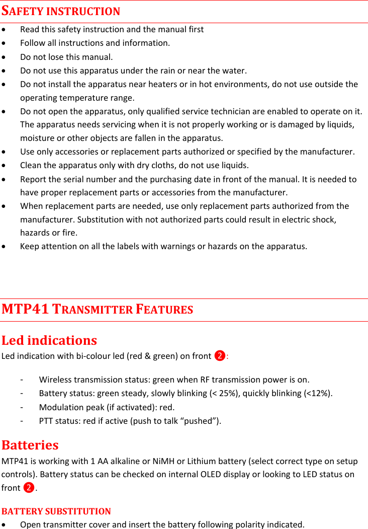  SAFETY INSTRUCTION  Read this safety instruction and the manual first  Follow all instructions and information.  Do not lose this manual.  Do not use this apparatus under the rain or near the water.  Do not install the apparatus near heaters or in hot environments, do not use outside the operating temperature range.  Do not open the apparatus, only qualified service technician are enabled to operate on it. The apparatus needs servicing when it is not properly working or is damaged by liquids, moisture or other objects are fallen in the apparatus.  Use only accessories or replacement parts authorized or specified by the manufacturer.  Clean the apparatus only with dry cloths, do not use liquids.  Report the serial number and the purchasing date in front of the manual. It is needed to have proper replacement parts or accessories from the manufacturer.  When replacement parts are needed, use only replacement parts authorized from the manufacturer. Substitution with not authorized parts could result in electric shock, hazards or fire.  Keep attention on all the labels with warnings or hazards on the apparatus.  MTP41 TRANSMITTER FEATURES Led indications Led indication with bi-colour led (red &amp; green) on front ❷: -  Wireless transmission status: green when RF transmission power is on. -  Battery status: green steady, slowly blinking (&lt; 25%), quickly blinking (&lt;12%). -  Modulation peak (if activated): red.  -  PTT status: red if active (push to talk “pushed”). Batteries MTP41 is working with 1 AA alkaline or NiMH or Lithium battery (select correct type on setup controls). Battery status can be checked on internal OLED display or looking to LED status on front ❷. BATTERY SUBSTITUTION   Open transmitter cover and insert the battery following polarity indicated.  