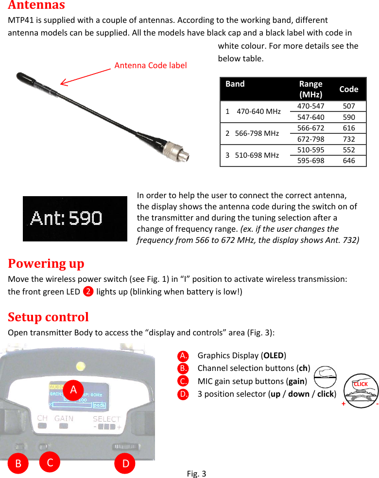   A  B  C  D Antennas MTP41 is supplied with a couple of antennas. According to the working band, different antenna models can be supplied. All the models have black cap and a black label with code in white colour. For more details see the below table.   In order to help the user to connect the correct antenna, the display shows the antenna code during the switch on of the transmitter and during the tuning selection after a change of frequency range. (ex. if the user changes the frequency from 566 to 672 MHz, the display shows Ant. 732)  Powering up Move the wireless power switch (see Fig. 1) in “I” position to activate wireless transmission: the front green LED ❷ lights up (blinking when battery is low!) Setup control Open transmitter Body to access the “display and controls” area (Fig. 3): A. Graphics Display (OLED) B. Channel selection buttons (ch) C. MIC gain setup buttons (gain) D. 3 position selector (up / down / click)     Fig. 3  Band Range (MHz) Code  1    470-640 MHz 470-547 507 547-640 590 2   566-798 MHz 566-672 616 672-798 732 3   510-698 MHz 510-595 552 595-698 646 + - CLICK Antenna Code label 