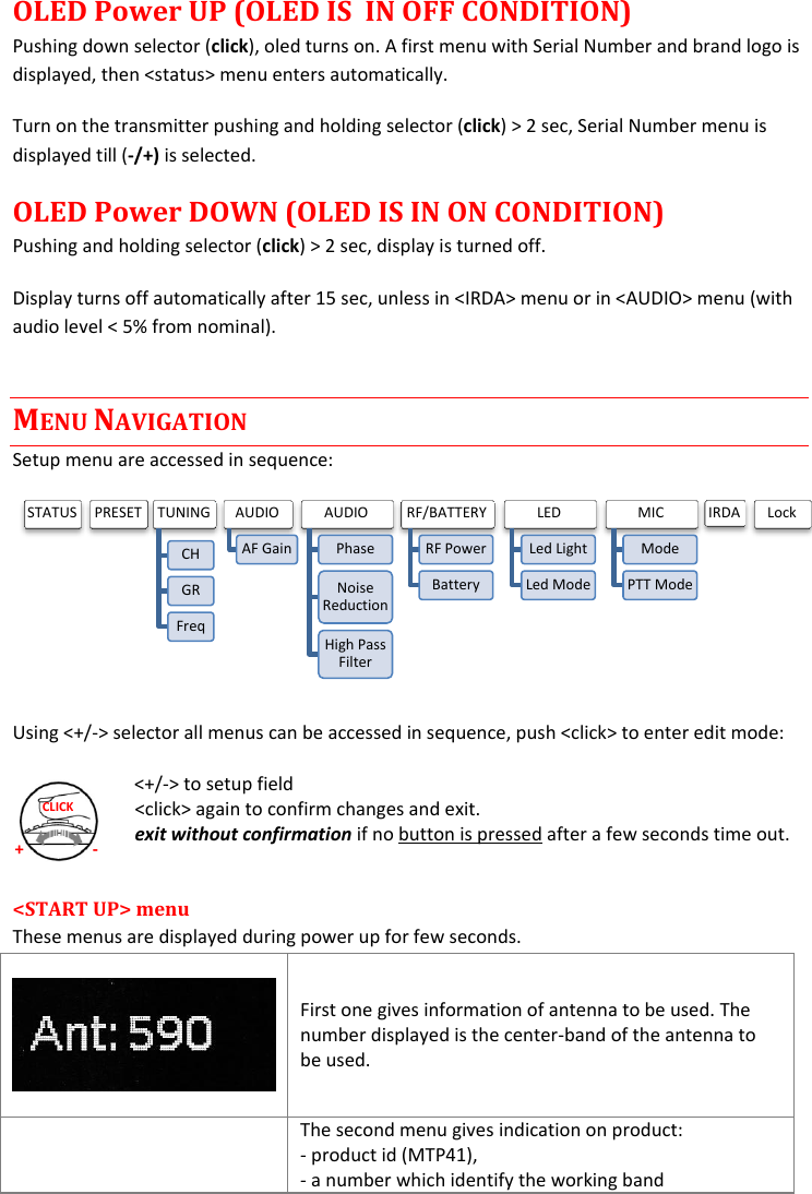  + - CLICK OLED Power UP (OLED IS  IN OFF CONDITION) Pushing down selector (click), oled turns on. A first menu with Serial Number and brand logo is displayed, then &lt;status&gt; menu enters automatically. Turn on the transmitter pushing and holding selector (click) &gt; 2 sec, Serial Number menu is displayed till (-/+) is selected.  OLED Power DOWN (OLED IS IN ON CONDITION) Pushing and holding selector (click) &gt; 2 sec, display is turned off. Display turns off automatically after 15 sec, unless in &lt;IRDA&gt; menu or in &lt;AUDIO&gt; menu (with audio level &lt; 5% from nominal). MENU NAVIGATION Setup menu are accessed in sequence:  Using &lt;+/-&gt; selector all menus can be accessed in sequence, push &lt;click&gt; to enter edit mode: &lt;+/-&gt; to setup field &lt;click&gt; again to confirm changes and exit. exit without confirmation if no button is pressed after a few seconds time out.  &lt;START UP&gt; menu  These menus are displayed during power up for few seconds.    First one gives information of antenna to be used. The number displayed is the center-band of the antenna to be used.  The second menu gives indication on product: - product id (MTP41),  - a number which identify the working band  STATUS  PRESET  TUNING CH GR Freq AUDIO AF Gain AUDIO Phase Noise Reduction High Pass Filter RF/BATTERY RF Power Battery LED Led Light Led Mode MIC Mode PTT Mode IRDA  Lock 