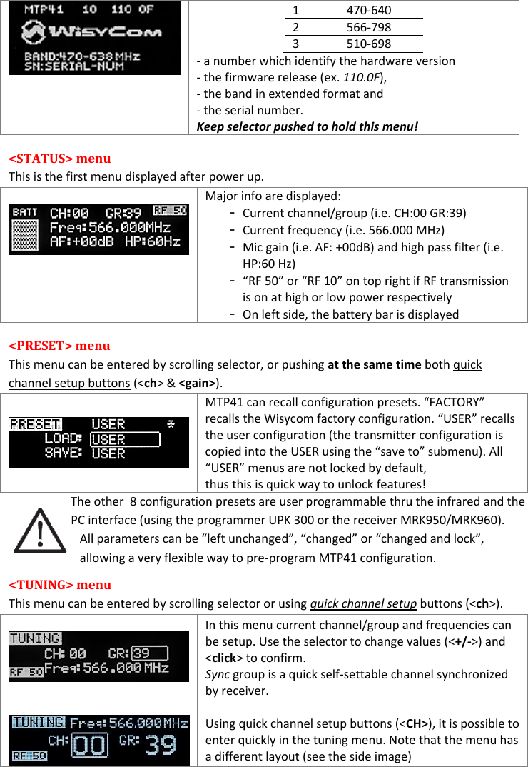    1 470-640 2 566-798 3 510-698 - a number which identify the hardware version - the firmware release (ex. 110.0F),  - the band in extended format and  - the serial number. Keep selector pushed to hold this menu! &lt;STATUS&gt; menu  This is the first menu displayed after power up.   Major info are displayed: - Current channel/group (i.e. CH:00 GR:39) - Current frequency (i.e. 566.000 MHz) - Mic gain (i.e. AF: +00dB) and high pass filter (i.e. HP:60 Hz) - “RF 50” or “RF 10” on top right if RF transmission is on at high or low power respectively - On left side, the battery bar is displayed &lt;PRESET&gt; menu  This menu can be entered by scrolling selector, or pushing at the same time both quick channel setup buttons (&lt;ch&gt; &amp; &lt;gain&gt;).  MTP41 can recall configuration presets. “FACTORY” recalls the Wisycom factory configuration. “USER” recalls the user configuration (the transmitter configuration is copied into the USER using the “save to” submenu). All “USER” menus are not locked by default, thus this is quick way to unlock features!    The other  8 configuration presets are user programmable thru the infrared and the PC interface (using the programmer UPK 300 or the receiver MRK950/MRK960). All parameters can be “left unchanged”, “changed” or “changed and lock”, allowing a very flexible way to pre-program MTP41 configuration.   &lt;TUNING&gt; menu  This menu can be entered by scrolling selector or using quick channel setup buttons (&lt;ch&gt;).      In this menu current channel/group and frequencies can be setup. Use the selector to change values (&lt;+/-&gt;) and &lt;click&gt; to confirm. Sync group is a quick self-settable channel synchronized by receiver.  Using quick channel setup buttons (&lt;CH&gt;), it is possible to enter quickly in the tuning menu. Note that the menu has a different layout (see the side image) 