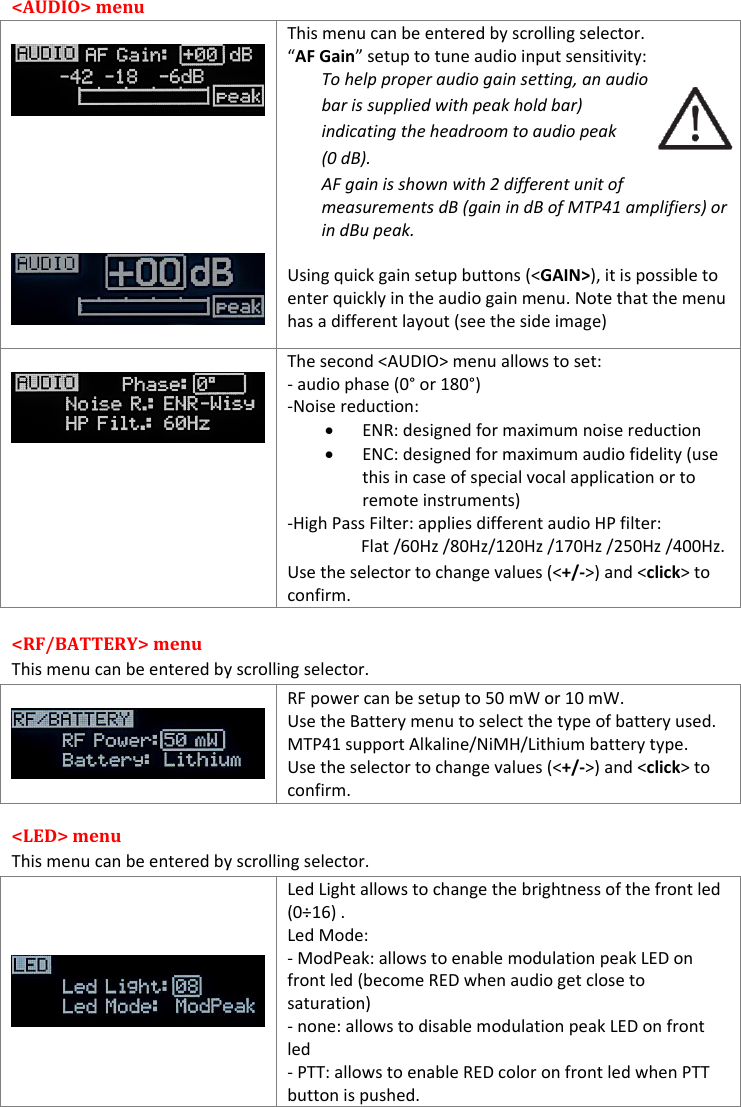  &lt;AUDIO&gt; menu            This menu can be entered by scrolling selector. “AF Gain” setup to tune audio input sensitivity: To help proper audio gain setting, an audio bar is supplied with peak hold bar) indicating the headroom to audio peak (0 dB). AF gain is shown with 2 different unit of measurements dB (gain in dB of MTP41 amplifiers) or in dBu peak.  Using quick gain setup buttons (&lt;GAIN&gt;), it is possible to enter quickly in the audio gain menu. Note that the menu has a different layout (see the side image)   The second &lt;AUDIO&gt; menu allows to set:  - audio phase (0° or 180°) -Noise reduction:  ENR: designed for maximum noise reduction  ENC: designed for maximum audio fidelity (use this in case of special vocal application or to remote instruments) -High Pass Filter: applies different audio HP filter: Flat /60Hz /80Hz/120Hz /170Hz /250Hz /400Hz. Use the selector to change values (&lt;+/-&gt;) and &lt;click&gt; to confirm. &lt;RF/BATTERY&gt; menu  This menu can be entered by scrolling selector.    RF power can be setup to 50 mW or 10 mW. Use the Battery menu to select the type of battery used. MTP41 support Alkaline/NiMH/Lithium battery type. Use the selector to change values (&lt;+/-&gt;) and &lt;click&gt; to confirm. &lt;LED&gt; menu  This menu can be entered by scrolling selector.    Led Light allows to change the brightness of the front led (0÷16) .  Led Mode:  - ModPeak: allows to enable modulation peak LED on front led (become RED when audio get close to saturation) - none: allows to disable modulation peak LED on front led  - PTT: allows to enable RED color on front led when PTT button is pushed. 