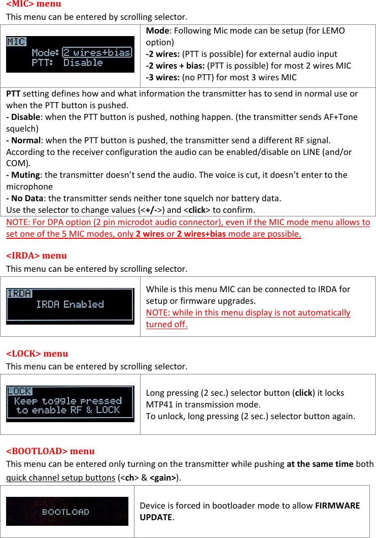  &lt;MIC&gt; menu  This menu can be entered by scrolling selector.   Mode: Following Mic mode can be setup (for LEMO option) -2 wires: (PTT is possible) for external audio input -2 wires + bias: (PTT is possible) for most 2 wires MIC -3 wires: (no PTT) for most 3 wires MIC PTT setting defines how and what information the transmitter has to send in normal use or when the PTT button is pushed. - Disable: when the PTT button is pushed, nothing happen. (the transmitter sends AF+Tone  squelch) - Normal: when the PTT button is pushed, the transmitter send a different RF signal. According to the receiver configuration the audio can be enabled/disable on LINE (and/or COM). - Muting: the transmitter doesn’t send the audio. The voice is cut, it doesn’t enter to the  microphone - No Data: the transmitter sends neither tone squelch nor battery data. Use the selector to change values (&lt;+/-&gt;) and &lt;click&gt; to confirm. NOTE: For DPA option (2 pin microdot audio connector), even if the MIC mode menu allows to set one of the 5 MIC modes, only 2 wires or 2 wires+bias mode are possible.  &lt;IRDA&gt; menu  This menu can be entered by scrolling selector.    While is this menu MIC can be connected to IRDA for setup or firmware upgrades. NOTE: while in this menu display is not automatically turned off. &lt;LOCK&gt; menu  This menu can be entered by scrolling selector.    Long pressing (2 sec.) selector button (click) it locks MTP41 in transmission mode. To unlock, long pressing (2 sec.) selector button again. &lt;BOOTLOAD&gt; menu  This menu can be entered only turning on the transmitter while pushing at the same time both quick channel setup buttons (&lt;ch&gt; &amp; &lt;gain&gt;).    Device is forced in bootloader mode to allow FIRMWARE UPDATE.   