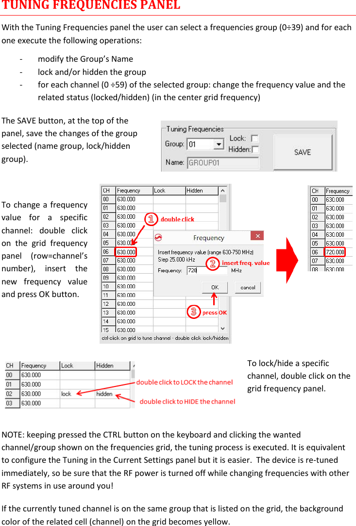 MTH400  User Manual Rev.01    10 TUNING FREQUENCIES PANEL With the Tuning Frequencies panel the user can select a frequencies group (0÷39) and for each one execute the following operations: - modify the Group’s Name  - lock and/or hidden the group - for each channel (0 ÷59) of the selected group: change the frequency value and the related status (locked/hidden) (in the center grid frequency) The SAVE button, at the top of the panel, save the changes of the group selected (name group, lock/hidden group).   To change a frequency value  for  a  specific channel:  double  click on  the  grid  frequency panel  (row=channel’s number),  insert  the new  frequency  value and press OK button.   To lock/hide a specific channel, double click on the grid frequency panel.  NOTE: keeping pressed the CTRL button on the keyboard and clicking the wanted channel/group shown on the frequencies grid, the tuning process is executed. It is equivalent to configure the Tuning in the Current Settings panel but it is easier.  The device is re-tuned immediately, so be sure that the RF power is turned off while changing frequencies with other RF systems in use around you! If the currently tuned channel is on the same group that is listed on the grid, the background color of the related cell (channel) on the grid becomes yellow. 