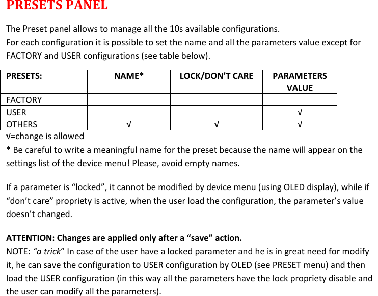 MTH400  User Manual Rev.01    12 PRESETS PANEL The Preset panel allows to manage all the 10s available configurations. For each configuration it is possible to set the name and all the parameters value except for FACTORY and USER configurations (see table below). PRESETS: NAME* LOCK/DON’T CARE PARAMETERS VALUE FACTORY    USER   √ OTHERS √ √ √ √=change is allowed * Be careful to write a meaningful name for the preset because the name will appear on the settings list of the device menu! Please, avoid empty names.  If a parameter is “locked”, it cannot be modified by device menu (using OLED display), while if “don’t care” propriety is active, when the user load the configuration, the parameter’s value doesn’t changed. ATTENTION: Changes are applied only after a “save” action. NOTE: “a trick” In case of the user have a locked parameter and he is in great need for modify it, he can save the configuration to USER configuration by OLED (see PRESET menu) and then load the USER configuration (in this way all the parameters have the lock propriety disable and the user can modify all the parameters).           