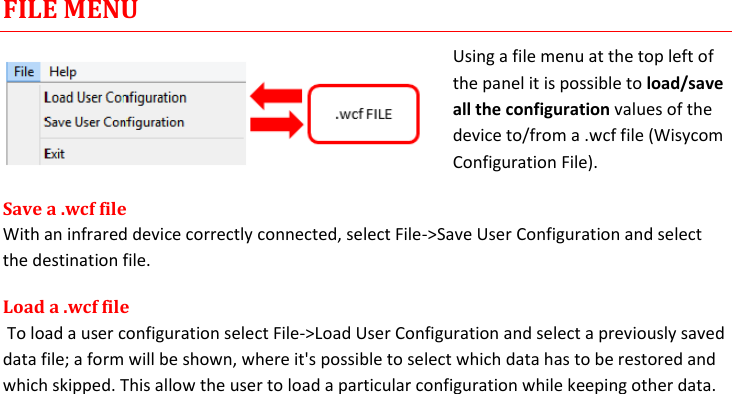 MTH400  User Manual Rev.01    13 FILE MENU Using a file menu at the top left of the panel it is possible to load/save all the configuration values of the device to/from a .wcf file (Wisycom Configuration File). Save a .wcf file With an infrared device correctly connected, select File-&gt;Save User Configuration and select the destination file.  Load a .wcf file  To load a user configuration select File-&gt;Load User Configuration and select a previously saved data file; a form will be shown, where it&apos;s possible to select which data has to be restored and which skipped. This allow the user to load a particular configuration while keeping other data.                