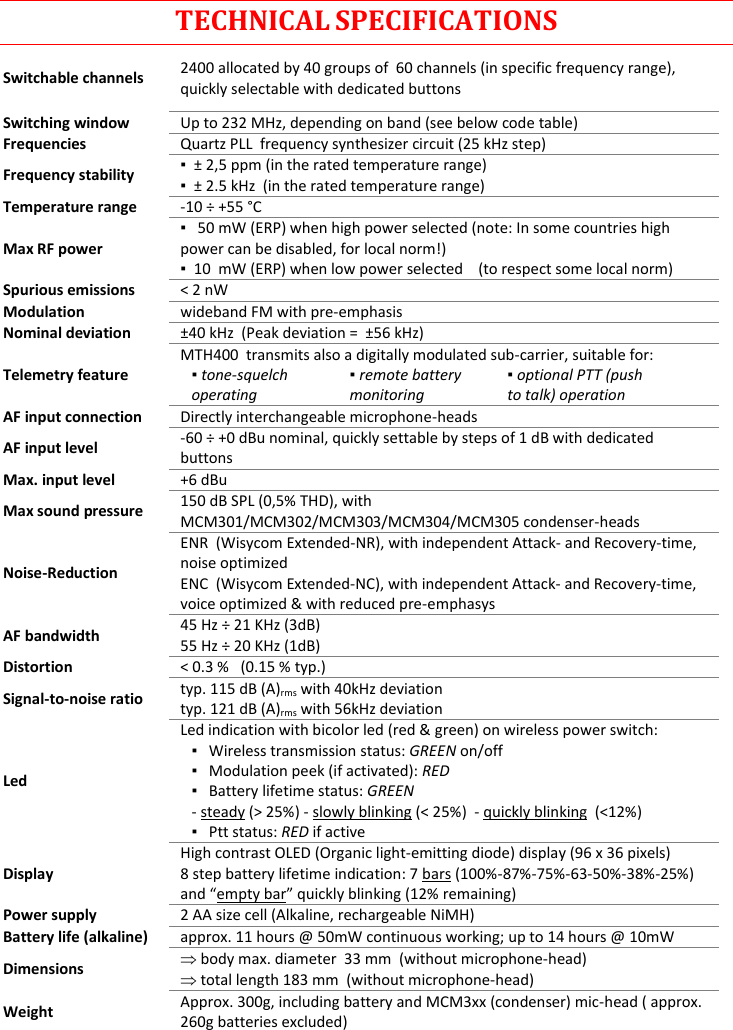 MTH400  User Manual Rev.01    14 TECHNICAL SPECIFICATIONS Switchable channels 2400 allocated by 40 groups of  60 channels (in specific frequency range), quickly selectable with dedicated buttons Switching window Up to 232 MHz, depending on band (see below code table) Frequencies Quartz PLL  frequency synthesizer circuit (25 kHz step) Frequency stability ▪  ± 2,5 ppm (in the rated temperature range) ▪  ± 2.5 kHz  (in the rated temperature range) Temperature range -10 ÷ +55 °C Max RF power ▪   50 mW (ERP) when high power selected (note: In some countries high power can be disabled, for local norm!) ▪  10  mW (ERP) when low power selected    (to respect some local norm) Spurious emissions &lt; 2 nW Modulation wideband FM with pre-emphasis   Nominal deviation ±40 kHz  (Peak deviation =  ±56 kHz) Telemetry feature MTH400  transmits also a digitally modulated sub-carrier, suitable for:   ▪ tone-squelch operating     ▪ remote battery monitoring     ▪ optional PTT (push to talk) operation  AF input connection Directly interchangeable microphone-heads  AF input level -60 ÷ +0 dBu nominal, quickly settable by steps of 1 dB with dedicated buttons Max. input level +6 dBu Max sound pressure 150 dB SPL (0,5% THD), with MCM301/MCM302/MCM303/MCM304/MCM305 condenser-heads Noise-Reduction  ENR  (Wisycom Extended-NR), with independent Attack- and Recovery-time, noise optimized ENC  (Wisycom Extended-NC), with independent Attack- and Recovery-time, voice optimized &amp; with reduced pre-emphasys AF bandwidth 45 Hz ÷ 21 KHz (3dB) 55 Hz ÷ 20 KHz (1dB) Distortion &lt; 0.3 %   (0.15 % typ.) Signal-to-noise ratio typ. 115 dB (A)rms with 40kHz deviation typ. 121 dB (A)rms with 56kHz deviation Led Led indication with bicolor led (red &amp; green) on wireless power switch: ▪   Wireless transmission status: GREEN on/off ▪   Modulation peek (if activated): RED ▪   Battery lifetime status: GREEN  - steady (&gt; 25%) - slowly blinking (&lt; 25%)  - quickly blinking  (&lt;12%) ▪   Ptt status: RED if active  Display High contrast OLED (Organic light-emitting diode) display (96 x 36 pixels) 8 step battery lifetime indication: 7 bars (100%-87%-75%-63-50%-38%-25%) and “empty bar” quickly blinking (12% remaining) Power supply 2 AA size cell (Alkaline, rechargeable NiMH) Battery life (alkaline) approx. 11 hours @ 50mW continuous working; up to 14 hours @ 10mW Dimensions  body max. diameter  33 mm  (without microphone-head)  total length 183 mm  (without microphone-head) Weight Approx. 300g, including battery and MCM3xx (condenser) mic-head ( approx. 260g batteries excluded)   