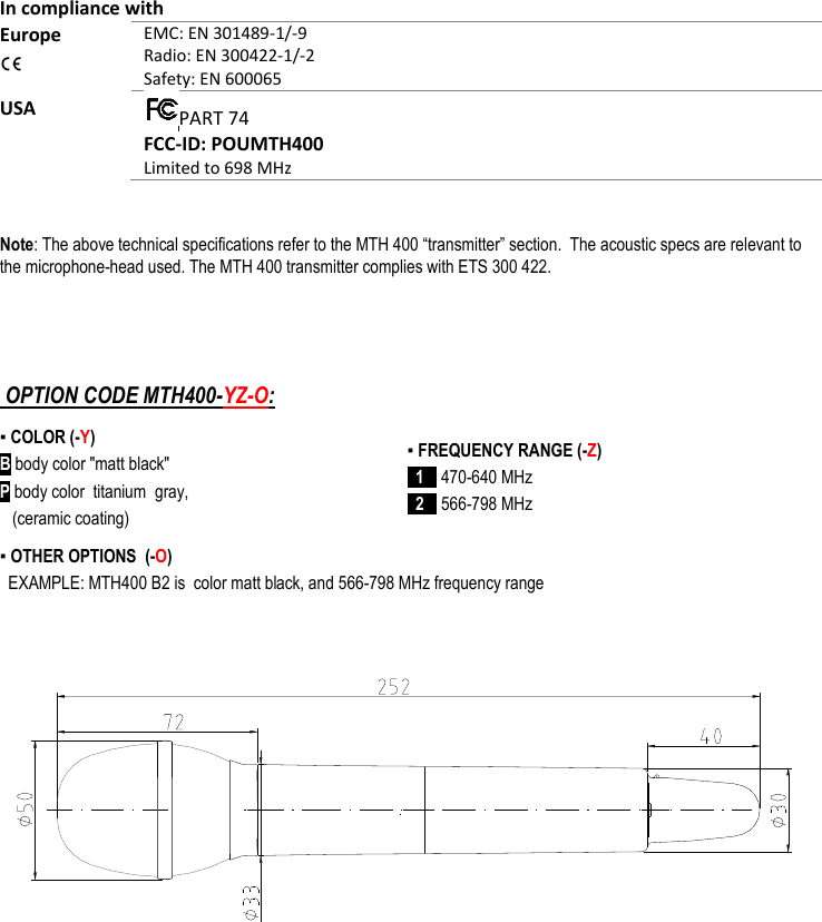 MTH400  User Manual Rev.01    15   In compliance with Europe  EMC: EN 301489-1/-9 Radio: EN 300422-1/-2 Safety: EN 600065 USA  PART 74 FCC-ID: POUMTH400 Limited to 698 MHz  Note: The above technical specifications refer to the MTH 400 “transmitter” section.  The acoustic specs are relevant to the microphone-head used. The MTH 400 transmitter complies with ETS 300 422.    OPTION CODE MTH400-YZ-O: ▪ COLOR (-Y) B body color &quot;matt black&quot; P body color  titanium  gray,     (ceramic coating) ▪ OTHER OPTIONS  (-O)   EXAMPLE: MTH400 B2 is  color matt black, and 566-798 MHz frequency range                      ▪ FREQUENCY RANGE (-Z)   1    470-640 MHz   2   566-798 MHz  