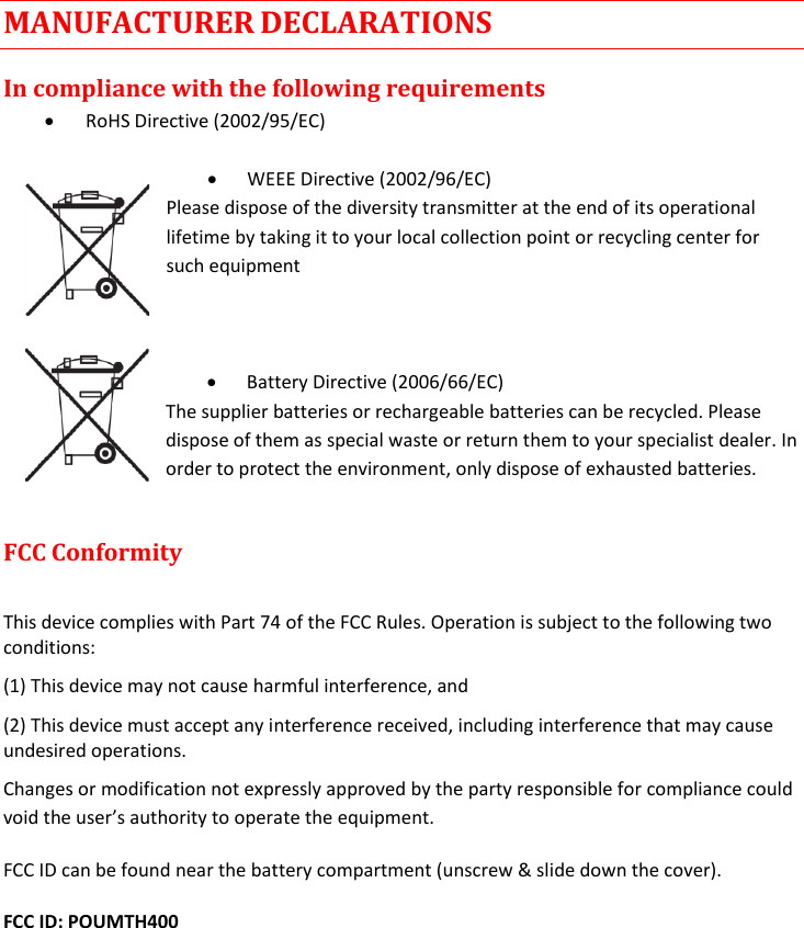 MTH400  User Manual Rev.01    16 MANUFACTURER DECLARATIONS In compliance with the following requirements  RoHS Directive (2002/95/EC)   WEEE Directive (2002/96/EC) Please dispose of the diversity transmitter at the end of its operational lifetime by taking it to your local collection point or recycling center for such equipment     Battery Directive (2006/66/EC) The supplier batteries or rechargeable batteries can be recycled. Please dispose of them as special waste or return them to your specialist dealer. In order to protect the environment, only dispose of exhausted batteries.  FCC Conformity   This device complies with Part 74 of the FCC Rules. Operation is subject to the following two conditions:  (1) This device may not cause harmful interference, and  (2) This device must accept any interference received, including interference that may cause undesired operations.  Changes or modification not expressly approved by the party responsible for compliance could void the user’s authority to operate the equipment.  FCC ID can be found near the battery compartment (unscrew &amp; slide down the cover). FCC ID: POUMTH400     