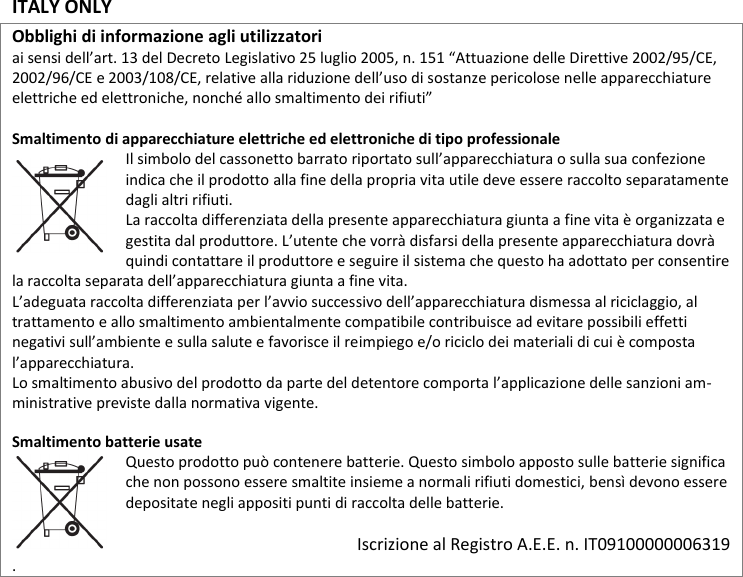 ITALY ONLY  Obblighi di informazione agli utilizzatori  ai sensi dell’art. 13 del Decreto Legislativo 25 luglio 2005, n. 151 “Attuazione delle Direttive 2002/95/CE, 2002/96/CE e 2003/108/CE, relative alla riduzione dell’uso di sostanze pericolose nelle apparecchiature elettriche ed elettroniche, nonché allo smaltimento dei rifiuti”  Smaltimento di apparecchiature elettriche ed elettroniche di tipo professionale Il simbolo del cassonetto barrato riportato sull’apparecchiatura o sulla sua confezione indica che il prodotto alla fine della propria vita utile deve essere raccolto separatamente dagli altri rifiuti.  La raccolta differenziata della presente apparecchiatura giunta a fine vita è organizzata e gestita dal produttore. L’utente che vorrà disfarsi della presente apparecchiatura dovrà quindi contattare il produttore e seguire il sistema che questo ha adottato per consentire la raccolta separata dell’apparecchiatura giunta a fine vita.  L’adeguata raccolta differenziata per l’avvio successivo dell’apparecchiatura dismessa al riciclaggio, al trattamento e allo smaltimento ambientalmente compatibile contribuisce ad evitare possibili effetti negativi sull’ambiente e sulla salute e favorisce il reimpiego e/o riciclo dei materiali di cui è composta l’apparecchiatura.  Lo smaltimento abusivo del prodotto da parte del detentore comporta l’applicazione delle sanzioni am-ministrative previste dalla normativa vigente.  Smaltimento batterie usate  Questo prodotto può contenere batterie. Questo simbolo apposto sulle batterie significa che non possono essere smaltite insieme a normali rifiuti domestici, bensì devono essere depositate negli appositi punti di raccolta delle batterie.   Iscrizione al Registro A.E.E. n. IT09100000006319 .              